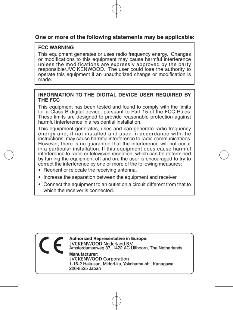 FCC WARNINGThis equipment generates or uses radio frequency energy.  Changes or modifications to this equipment may cause harmful interference unless the modifications are expressly approved by the party responsible/jVC KENWOOD.  The user could lose the authority to operate this  equipment  if  an  unauthorized change or  modication  is made.INFORMATION TO THE DIGITAL DEVICE USER REQUIRED BY THE FCCThis equipment has been tested and found to comply with the limits for a Class B digital device, pursuant to Part 15 of the FCC Rules. These limits are designed to provide reasonable protection against harmful interference in a residential installation.This equipment generates, uses and can generate radio frequency energy and, if not installed and used in accordance with the instructions, may cause harmful interference to radio communications. However, there is no guarantee that the interference will not occur in a particular installation. If this equipment does cause harmful interference to radio or television reception, which can be determined by turning the equipment o and on, the user is encouraged to try to correct the interference by one or more of the following measures:  •  Reorient or relocate the receiving antenna.  •  Increase the separation between the equipment and receiver.  •  Connect the equipment to an outlet on a circuit dierent from that to which the receiver is connected.One or more of the following statements may be applicable:Authorized Representative in Europe:Amsterdamseweg 37, 1422 AC Uithoorn, The NetherlandsManufacturer:1‑16‑2 Hakusan, Midori‑ku, Yokohama‑shi, Kanagawa, 226‑8525 Japan