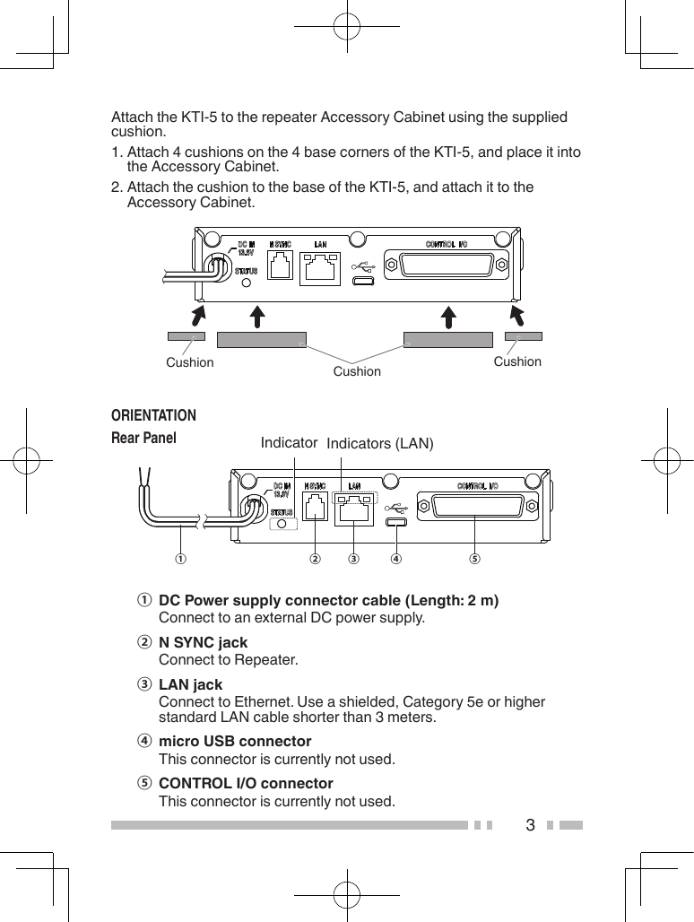 3AttachtheKTI-5totherepeaterAccessoryCabinetusingthesuppliedcushion.1.Attach4cushionsonthe4basecornersoftheKTI-5,andplaceitintotheAccessoryCabinet.2.AttachthecushiontothebaseoftheKTI-5,andattachittotheAccessoryCabinet.ORIENTATIONRear Panel④② ③① ⑤①  DC Power supply connector cable (Length: 2 m) ConnecttoanexternalDCpowersupply.②  N SYNC jack ConnecttoRepeater.③  LAN jack ConnecttoEthernet.Useashielded,Category5eorhigherstandardLANcableshorterthan3meters.④  micro USB connector Thisconnectoriscurrentlynotused.⑤  CONTROL I/O connector Thisconnectoriscurrentlynotused.Indicators(LAN)IndicatorCushion CushionCushion