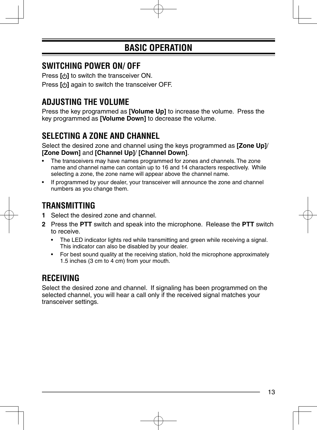 13BASIC OPERATIONSWITCHING POWER ON/ OFFPress [ ] to switch the transceiver ON.Press [] again to switch the transceiver OFF.ADJUSTING THE VOLUMEPress the key programmed as [Volume Up] to increase the volume.  Press the key programmed as [Volume Down] to decrease the volume.SELECTING A ZONE AND CHANNELSelect the desired zone and channel using the keys programmed as [Zone Up]/ [Zone Down] and [Channel Up]/ [Channel Down].•  The transceivers may have names programmed for zones and channels. The zone name and channel name can contain up to 16 and 14 characters respectively.  While selecting a zone, the zone name will appear above the channel name.•  If programmed by your dealer, your transceiver will announce the zone and channel numbers as you change them.TRANSMITTING1  Select the desired zone and channel.2 Press the PTT switch and speak into the microphone.  Release the PTT switch to receive.•  The LED indicator lights red while transmitting and green while receiving a signal. This indicator can also be disabled by your dealer.•  For best sound quality at the receiving station, hold the microphone approximately 1.5 inches (3 cm to 4 cm) from your mouth.RECEIVINGSelect the desired zone and channel.  If signaling has been programmed on the selected channel, you will hear a call only if the received signal matches your transceiver settings.