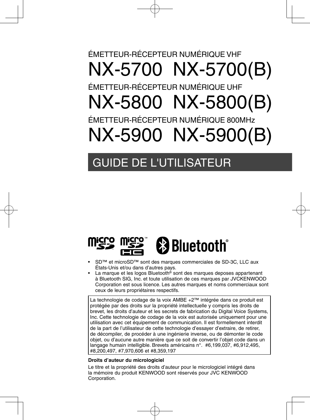 GUIDE DE L&apos;UTILISATEURÉMETTEUR-RÉCEPTEUR NUMÉRIQUE VHFNX-5700  NX-5700(B)ÉMETTEUR-RÉCEPTEUR NUMÉRIQUE UHFNX-5800  NX-5800(B)ÉMETTEUR-RÉCEPTEUR NUMÉRIQUE 800MHzNX-5900  NX-5900(B)Droits d’auteur du micrologicielLe titre et la propriété des droits d’auteur pour le micrologiciel intégré dans la mémoire du produit KENWOOD sont réservés pour JVC KENWOOD Corporation.La technologie de codage de la voix AMBE +2™ intégrée dans ce produit est protégée par des droits sur la propriété intellectuelle y compris les droits de brevet, les droits d’auteur et les secrets de fabrication du Digital Voice Systems, Inc. Cette technologie de codage de la voix est autorisée uniquement pour une utilisation avec cet équipement de communication. Il est formellement interdit de la part de l’utilisateur de cette technologie d’essayer d’extraire, de retirer, de décompiler, de procéder à une ingénierie inverse, ou de démonter le code objet, ou d’aucune autre manière que ce soit de convertir l’objet code dans un langage humain intelligible. Brevets américains n°.  #6,199,037, #6,912,495, #8,200,497, #7,970,606 et #8,359,197•  SD™ et microSD™ sont des marques commerciales de SD-3C, LLC aux États-Unis et/ou dans d’autres pays.•  La marque et les logos Bluetooth® sont des marques deposes appartenant à Bluetooth SIG, Inc. et toute utilisation de ces marques par JVCKENWOOD Corporation est sous licence. Les autres marques et noms commerciaux sont ceux de leurs propriétaires respectifs.