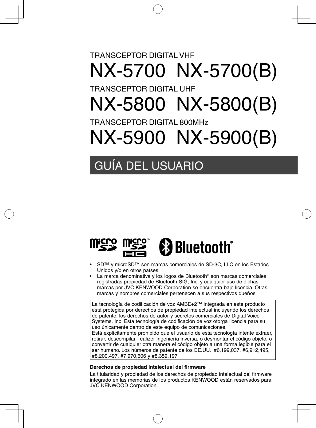 GUÍA DEL USUARIOTRANSCEPTOR DIGITAL VHFNX-5700  NX-5700(B)TRANSCEPTOR DIGITAL UHFNX-5800  NX-5800(B)TRANSCEPTOR DIGITAL 800MHzNX-5900  NX-5900(B)Derechos de propiedad intelectual del firmwareLa titularidad y propiedad de los derechos de propiedad intelectual del firmware integrado en las memorias de los productos KENWOOD están reservados para JVC KENWOOD Corporation.La tecnología de codificación de voz AMBE+2™ integrada en este producto está protegida por derechos de propiedad intelectual incluyendo los derechos de patente, los derechos de autor y secretos comerciales de Digital Voice Systems, Inc. Esta tecnología de codificación de voz otorga licencia para su uso únicamente dentro de este equipo de comunicaciones.Está explícitamente prohibido que el usuario de esta tecnología intente extraer, retirar, descompilar, realizer ingeniería inversa, o desmontar el código objeto, o convertir de cualquier otra manera el código objeto a una forma legible para el ser humano. Los números de patente de los EE.UU.  #6,199,037, #6,912,495, #8,200,497, #7,970,606 y #8,359,197•  SD™ y microSD™ son marcas comerciales de SD-3C, LLC en los Estados Unidos y/o en otros países.•  La marca denominativa y los logos de Bluetooth® son marcas comerciales registradas propiedad de Bluetooth SIG, Inc. y cualquier uso de dichas marcas por JVC KENWOOD Corporation se encuentra bajo licencia. Otras marcas y nombres comerciales pertenecen a sus respectivos dueños.