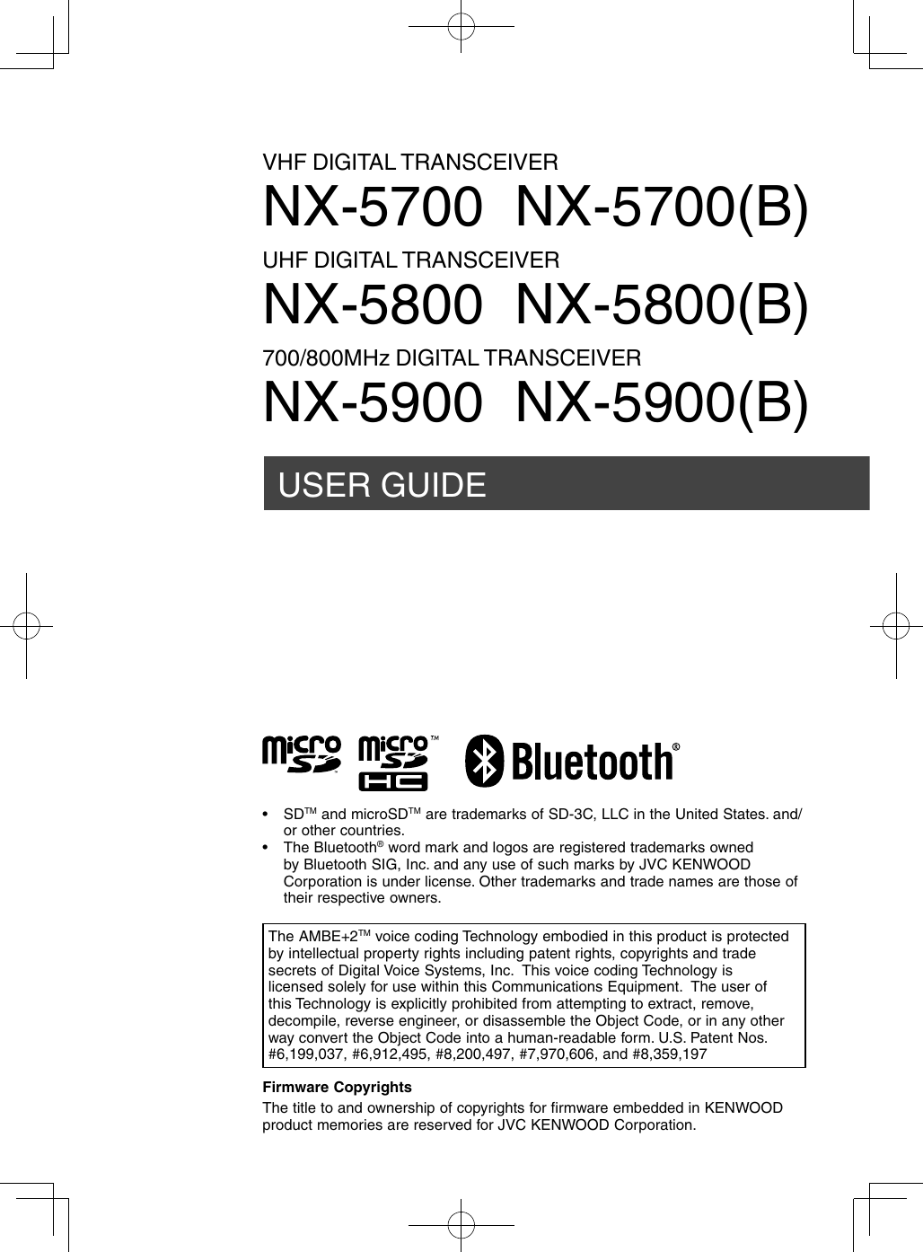 USER GUIDEVHF DIGITAL TRANSCEIVERNX-5700  NX-5700(B)UHF DIGITAL TRANSCEIVERNX-5800  NX-5800(B)700/800MHz DIGITAL TRANSCEIVERNX-5900  NX-5900(B)Firmware CopyrightsThe title to and ownership of copyrights for firmware embedded in KENWOOD product memories are reserved for JVC KENWOOD Corporation. The AMBE+2TM voice coding Technology embodied in this product is protected by intellectual property rights including patent rights, copyrights and trade secrets of Digital Voice Systems, Inc.  This voice coding Technology is licensed solely for use within this Communications Equipment.  The user of this Technology is explicitly prohibited from attempting to extract, remove, decompile, reverse engineer, or disassemble the Object Code, or in any other way convert the Object Code into a human-readable form. U.S. Patent Nos.  #6,199,037, #6,912,495, #8,200,497, #7,970,606, and #8,359,197• SDTM and microSDTM are trademarks of SD-3C, LLC in the United States. and/or other countries. • The Bluetooth® word mark and logos are registered trademarks owned by Bluetooth SIG, Inc. and any use of such marks by JVC KENWOOD Corporation is under license. Other trademarks and trade names are those of their respective owners.