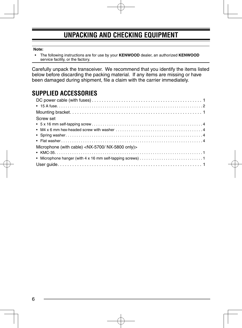 6UNPACKING AND CHECKING EQUIPMENTNote:  •  The following instructions are for use by your KENWOOD dealer, an authorized KENWOOD service facility, or the factory.Carefully unpack the transceiver.  We recommend that you identify the items listed below before discarding the packing material.  If any items are missing or have been damaged during shipment, ﬁ le a claim with the carrier immediately.SUPPLIED ACCESSORIESDC power cable (with fuses) . . . . . . . . . . . . . . . . . . . . . . . . . . . . . . . . . . . . . . . . . . . . . 1•  15 A fuse. . . . . . . . . . . . . . . . . . . . . . . . . . . . . . . . . . . . . . . . . . . . . . . . . . . . . . . . . . . . . . . . . . . 2Mounting bracket. . . . . . . . . . . . . . . . . . . . . . . . . . . . . . . . . . . . . . . . . . . . . . . . . . . . . . 1Screw set•  5 x 16 mm self-tapping screw . . . . . . . . . . . . . . . . . . . . . . . . . . . . . . . . . . . . . . . . . . . . . . . . . . . 4•  M4 x 6 mm hex-headed screw with washer  . . . . . . . . . . . . . . . . . . . . . . . . . . . . . . . . . . . . . . . . 4•  Spring washer. . . . . . . . . . . . . . . . . . . . . . . . . . . . . . . . . . . . . . . . . . . . . . . . . . . . . . . . . . . . . . . 4•  Flat washer . . . . . . . . . . . . . . . . . . . . . . . . . . . . . . . . . . . . . . . . . . . . . . . . . . . . . . . . . . . . . . . . . 4Microphone (with cable) &lt;NX-5700/ NX-5800 only)&gt;•  KMC-35. . . . . . . . . . . . . . . . . . . . . . . . . . . . . . . . . . . . . . . . . . . . . . . . . . . . . . . . . . . . . . . . . . . . 1•  Microphone hanger (with 4 x 16 mm self-tapping screws)  . . . . . . . . . . . . . . . . . . . . . . . . . . . . . 1User guide. . . . . . . . . . . . . . . . . . . . . . . . . . . . . . . . . . . . . . . . . . . . . . . . . . . . . . . . . . . 1