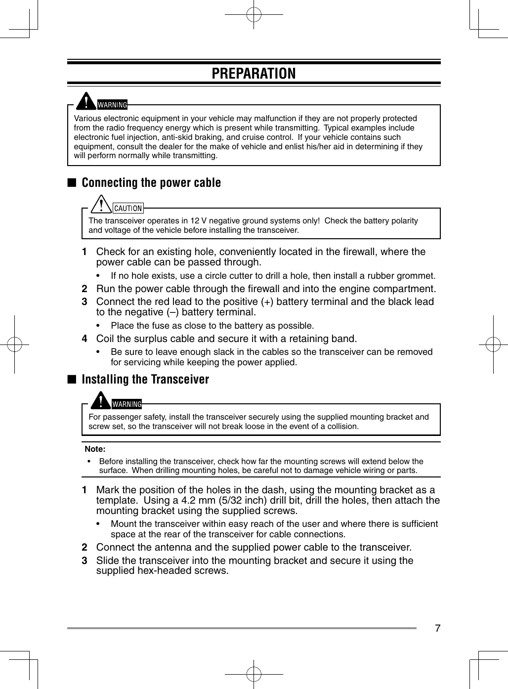 7PREPARATIONVarious electronic equipment in your vehicle may malfunction if they are not properly protected from the radio frequency energy which is present while transmitting.  Typical examples include electronic fuel injection, anti-skid braking, and cruise control.  If your vehicle contains such equipment, consult the dealer for the make of vehicle and enlist his/her aid in determining if they will perform normally while transmitting.■  Connecting the power cableThe transceiver operates in 12 V negative ground systems only!  Check the battery polarity and voltage of the vehicle before installing the transceiver.1  Check for an existing hole, conveniently located in the ﬁ rewall, where the power cable can be passed through.•  If no hole exists, use a circle cutter to drill a hole, then install a rubber grommet.2  Run the power cable through the ﬁ rewall and into the engine compartment.3  Connect the red lead to the positive (+) battery terminal and the black lead to the negative (–) battery terminal.•  Place the fuse as close to the battery as possible.4  Coil the surplus cable and secure it with a retaining band.•  Be sure to leave enough slack in the cables so the transceiver can be removed for servicing while keeping the power applied.■  Installing the TransceiverFor passenger safety, install the transceiver securely using the supplied mounting bracket and screw set, so the transceiver will not break loose in the event of a collision.Note:  •  Before installing the transceiver, check how far the mounting screws will extend below the surface.  When drilling mounting holes, be careful not to damage vehicle wiring or parts.1  Mark the position of the holes in the dash, using the mounting bracket as a template.  Using a 4.2 mm (5/32 inch) drill bit, drill the holes, then attach the mounting bracket using the supplied screws.•  Mount the transceiver within easy reach of the user and where there is sufﬁ cient space at the rear of the transceiver for cable connections.2  Connect the antenna and the supplied power cable to the transceiver.3  Slide the transceiver into the mounting bracket and secure it using the supplied hex-headed screws.