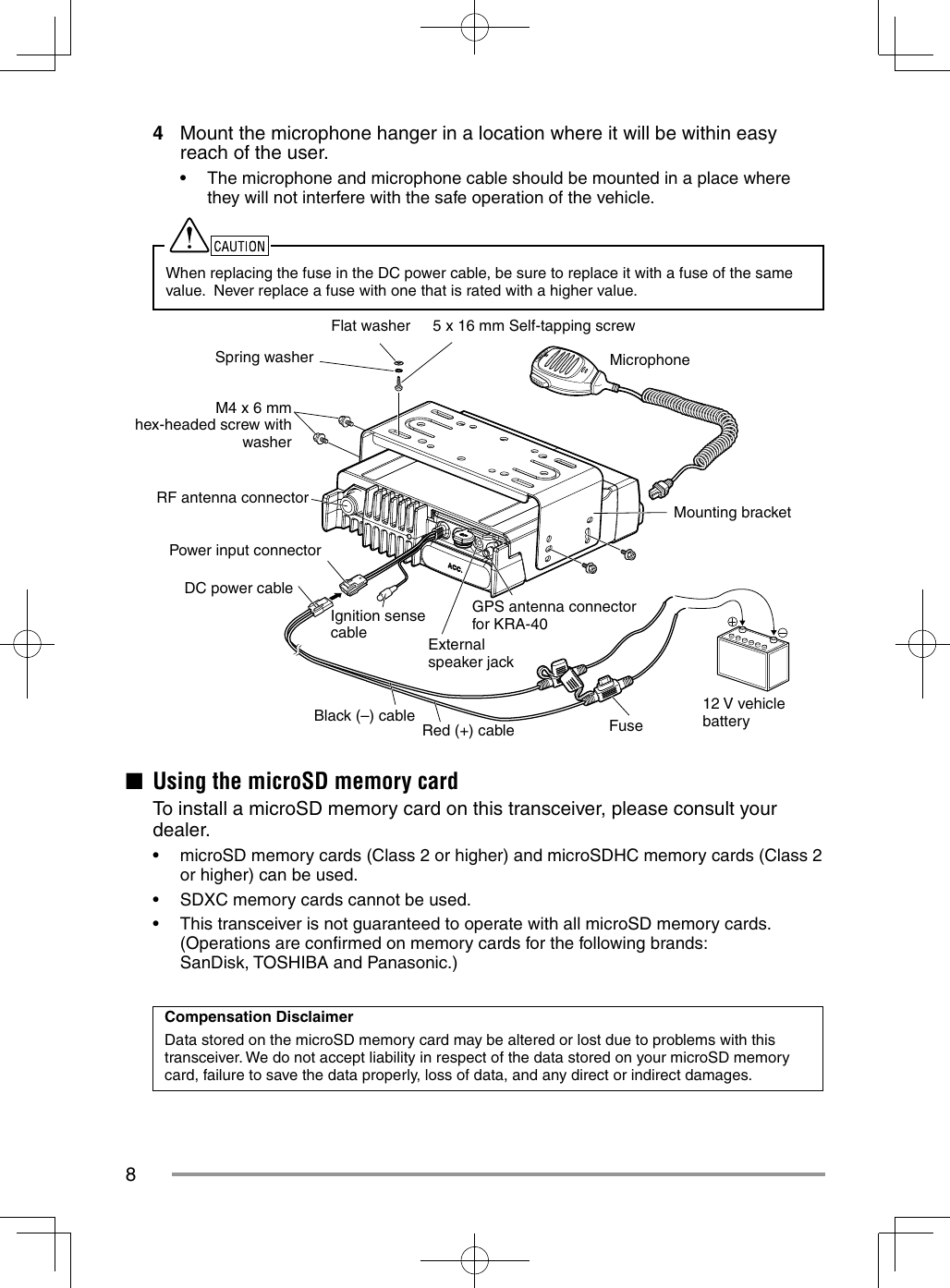 84  Mount the microphone hanger in a location where it will be within easy reach of the user.•  The microphone and microphone cable should be mounted in a place where they will not interfere with the safe operation of the vehicle.When replacing the fuse in the DC power cable, be sure to replace it with a fuse of the same value.  Never replace a fuse with one that is rated with a higher value.5 x 16 mm Self-tapping screwFlat washerSpring washerM4 x 6 mm hex-headed screw with washerRF antenna connector12 V vehicle batteryMounting bracketMicrophoneGPS antenna connector for KRA-40FuseRed (+) cableBlack (–) cableDC power cablePower input connectorExternal speaker jackIgnition sense cable■  Using the microSD memory card  To install a microSD memory card on this transceiver, please consult your dealer.•  microSD memory cards (Class 2 or higher) and microSDHC memory cards (Class 2 or higher) can be used.•  SDXC memory cards cannot be used.•  This transceiver is not guaranteed to operate with all microSD memory cards.(Operations are conﬁ rmed on memory cards for the following brands: SanDisk, TOSHIBA and Panasonic.)Compensation DisclaimerData stored on the microSD memory card may be altered or lost due to problems with this transceiver. We do not accept liability in respect of the data stored on your microSD memory card, failure to save the data properly, loss of data, and any direct or indirect damages.