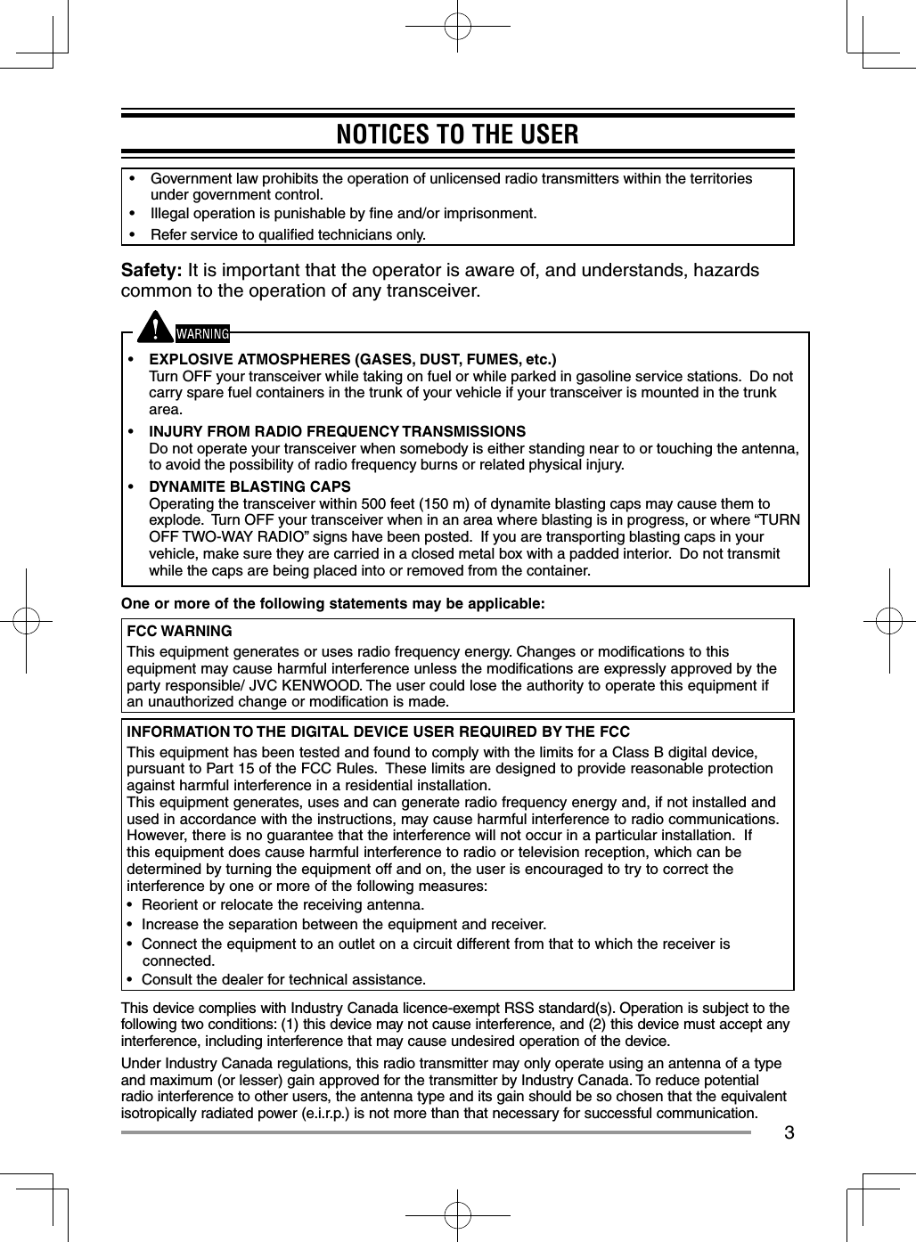 3NOTICES TO THE USER•  Government law prohibits the operation of unlicensed radio transmitters within the territories under government control.•  Illegal operation is punishable by ﬁ ne and/or imprisonment.•  Refer service to qualiﬁ ed technicians only.Safety: It is important that the operator is aware of, and understands, hazards common to the operation of any transceiver.•  EXPLOSIVE ATMOSPHERES (GASES, DUST, FUMES, etc.)Turn OFF your transceiver while taking on fuel or while parked in gasoline service stations.  Do not carry spare fuel containers in the trunk of your vehicle if your transceiver is mounted in the trunk area.•  INJURY FROM RADIO FREQUENCY TRANSMISSIONSDo not operate your transceiver when somebody is either standing near to or touching the antenna, to avoid the possibility of radio frequency burns or related physical injury.•  DYNAMITE BLASTING CAPSOperating the transceiver within 500 feet (150 m) of dynamite blasting caps may cause them to explode.  Turn OFF your transceiver when in an area where blasting is in progress, or where “TURN OFF TWO-WAY RADIO” signs have been posted.  If you are transporting blasting caps in your vehicle, make sure they are carried in a closed metal box with a padded interior.  Do not transmit while the caps are being placed into or removed from the container.One or more of the following statements may be applicable:FCC WARNINGThis equipment generates or uses radio frequency energy. Changes or modifications to this equipment may cause harmful interference unless the modifications are expressly approved by the party responsible/ JVC KENWOOD. The user could lose the authority to operate this equipment if an unauthorized change or modification is made.INFORMATION TO THE DIGITAL DEVICE USER REQUIRED BY THE FCCThis equipment has been tested and found to comply with the limits for a Class B digital device, pursuant to Part 15 of the FCC Rules.  These limits are designed to provide reasonable protection against harmful interference in a residential installation.This equipment generates, uses and can generate radio frequency energy and, if not installed and used in accordance with the instructions, may cause harmful interference to radio communications.  However, there is no guarantee that the interference will not occur in a particular installation.  If this equipment does cause harmful interference to radio or television reception, which can be determined by turning the equipment off and on, the user is encouraged to try to correct the interference by one or more of the following measures:•  Reorient or relocate the receiving antenna.•  Increase the separation between the equipment and receiver.•  Connect the equipment to an outlet on a circuit different from that to which the receiver is connected.•  Consult the dealer for technical assistance.This device complies with Industry Canada licence-exempt RSS standard(s). Operation is subject to the following two conditions: (1) this device may not cause interference, and (2) this device must accept any interference, including interference that may cause undesired operation of the device.Under Industry Canada regulations, this radio transmitter may only operate using an antenna of a type and maximum (or lesser) gain approved for the transmitter by Industry Canada. To reduce potential radio interference to other users, the antenna type and its gain should be so chosen that the equivalent isotropically radiated power (e.i.r.p.) is not more than that necessary for successful communication.