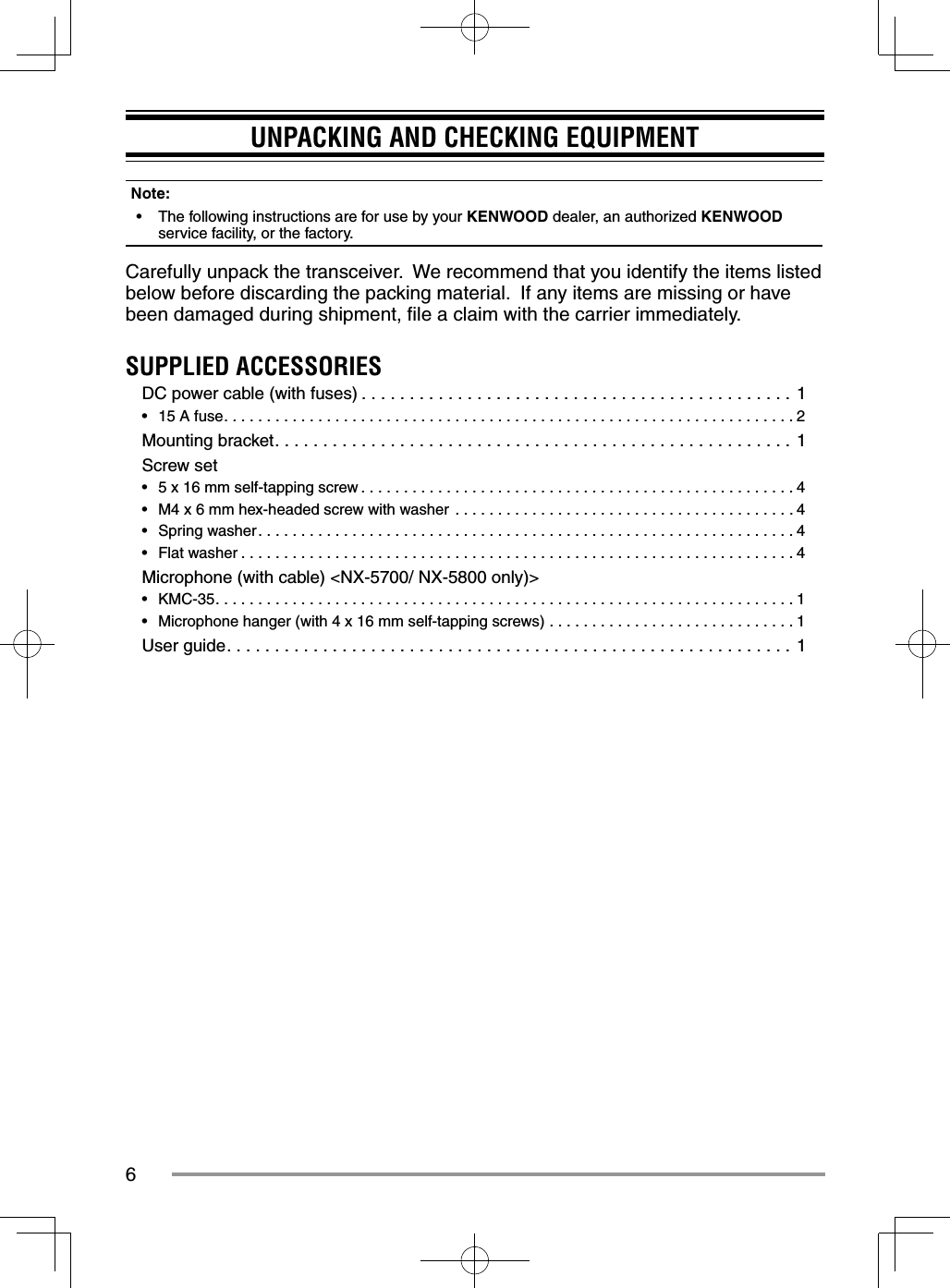 6UNPACKING AND CHECKING EQUIPMENTNote:  •  The following instructions are for use by your KENWOOD dealer, an authorized KENWOOD service facility, or the factory.Carefully unpack the transceiver.  We recommend that you identify the items listed below before discarding the packing material.  If any items are missing or have been damaged during shipment, ﬁ le a claim with the carrier immediately.SUPPLIED ACCESSORIESDC power cable (with fuses) . . . . . . . . . . . . . . . . . . . . . . . . . . . . . . . . . . . . . . . . . . . . . 1•  15 A fuse. . . . . . . . . . . . . . . . . . . . . . . . . . . . . . . . . . . . . . . . . . . . . . . . . . . . . . . . . . . . . . . . . . . 2Mounting bracket. . . . . . . . . . . . . . . . . . . . . . . . . . . . . . . . . . . . . . . . . . . . . . . . . . . . . . 1Screw set•  5 x 16 mm self-tapping screw . . . . . . . . . . . . . . . . . . . . . . . . . . . . . . . . . . . . . . . . . . . . . . . . . . . 4•  M4 x 6 mm hex-headed screw with washer  . . . . . . . . . . . . . . . . . . . . . . . . . . . . . . . . . . . . . . . . 4•  Spring washer. . . . . . . . . . . . . . . . . . . . . . . . . . . . . . . . . . . . . . . . . . . . . . . . . . . . . . . . . . . . . . . 4•  Flat washer . . . . . . . . . . . . . . . . . . . . . . . . . . . . . . . . . . . . . . . . . . . . . . . . . . . . . . . . . . . . . . . . . 4Microphone (with cable) &lt;NX-5700/ NX-5800 only)&gt;•  KMC-35. . . . . . . . . . . . . . . . . . . . . . . . . . . . . . . . . . . . . . . . . . . . . . . . . . . . . . . . . . . . . . . . . . . . 1•  Microphone hanger (with 4 x 16 mm self-tapping screws)  . . . . . . . . . . . . . . . . . . . . . . . . . . . . . 1User guide. . . . . . . . . . . . . . . . . . . . . . . . . . . . . . . . . . . . . . . . . . . . . . . . . . . . . . . . . . . 1