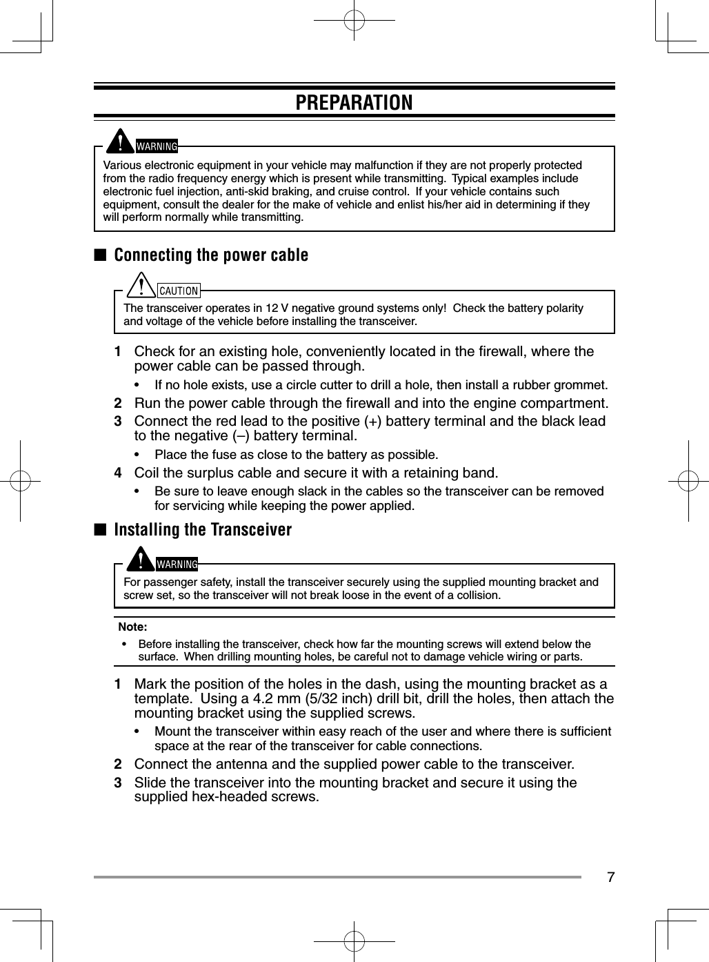 7PREPARATIONVarious electronic equipment in your vehicle may malfunction if they are not properly protected from the radio frequency energy which is present while transmitting.  Typical examples include electronic fuel injection, anti-skid braking, and cruise control.  If your vehicle contains such equipment, consult the dealer for the make of vehicle and enlist his/her aid in determining if they will perform normally while transmitting.■  Connecting the power cableThe transceiver operates in 12 V negative ground systems only!  Check the battery polarity and voltage of the vehicle before installing the transceiver.1  Check for an existing hole, conveniently located in the ﬁ rewall, where the power cable can be passed through.•  If no hole exists, use a circle cutter to drill a hole, then install a rubber grommet.2  Run the power cable through the ﬁ rewall and into the engine compartment.3  Connect the red lead to the positive (+) battery terminal and the black lead to the negative (–) battery terminal.•  Place the fuse as close to the battery as possible.4  Coil the surplus cable and secure it with a retaining band.•  Be sure to leave enough slack in the cables so the transceiver can be removed for servicing while keeping the power applied.■  Installing the TransceiverFor passenger safety, install the transceiver securely using the supplied mounting bracket and screw set, so the transceiver will not break loose in the event of a collision.Note:  •  Before installing the transceiver, check how far the mounting screws will extend below the surface.  When drilling mounting holes, be careful not to damage vehicle wiring or parts.1  Mark the position of the holes in the dash, using the mounting bracket as a template.  Using a 4.2 mm (5/32 inch) drill bit, drill the holes, then attach the mounting bracket using the supplied screws.•  Mount the transceiver within easy reach of the user and where there is sufﬁ cient space at the rear of the transceiver for cable connections.2  Connect the antenna and the supplied power cable to the transceiver.3  Slide the transceiver into the mounting bracket and secure it using the supplied hex-headed screws.