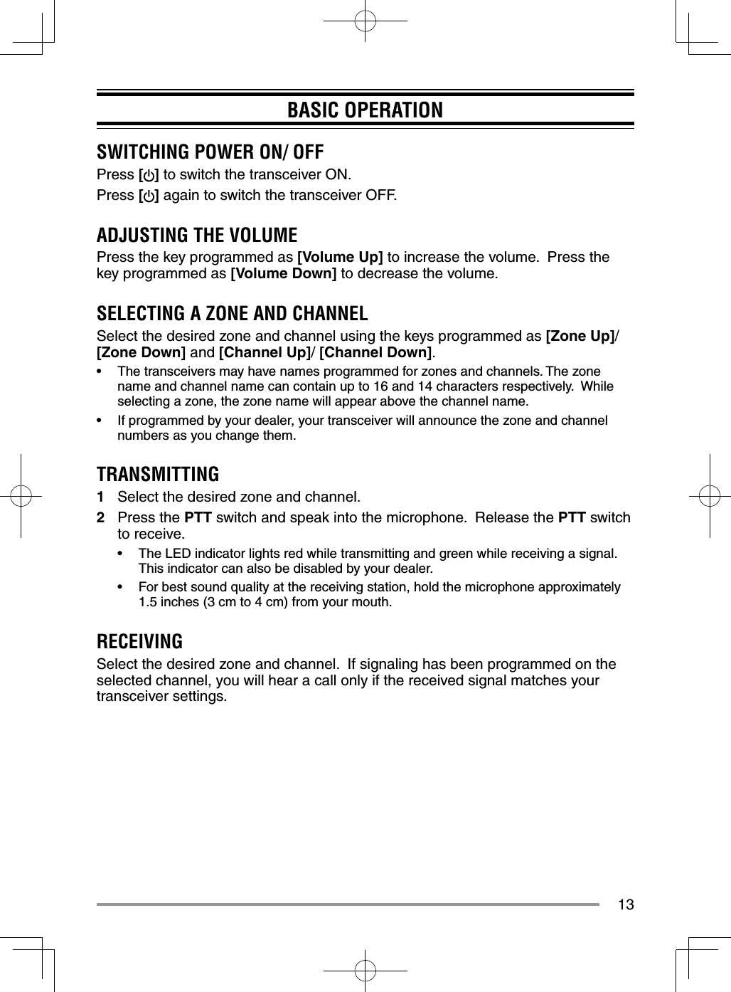 13BASIC OPERATIONSWITCHING POWER ON/ OFFPress [ ] to switch the transceiver ON.Press [] again to switch the transceiver OFF.ADJUSTING THE VOLUMEPress the key programmed as [Volume Up] to increase the volume.  Press the key programmed as [Volume Down] to decrease the volume.SELECTING A ZONE AND CHANNELSelect the desired zone and channel using the keys programmed as [Zone Up]/ [Zone Down] and [Channel Up]/ [Channel Down].•  The transceivers may have names programmed for zones and channels. The zone name and channel name can contain up to 16 and 14 characters respectively.  While selecting a zone, the zone name will appear above the channel name.•  If programmed by your dealer, your transceiver will announce the zone and channel numbers as you change them.TRANSMITTING1  Select the desired zone and channel.2 Press the PTT switch and speak into the microphone.  Release the PTT switch to receive.•  The LED indicator lights red while transmitting and green while receiving a signal. This indicator can also be disabled by your dealer.•  For best sound quality at the receiving station, hold the microphone approximately 1.5 inches (3 cm to 4 cm) from your mouth.RECEIVINGSelect the desired zone and channel.  If signaling has been programmed on the selected channel, you will hear a call only if the received signal matches your transceiver settings.