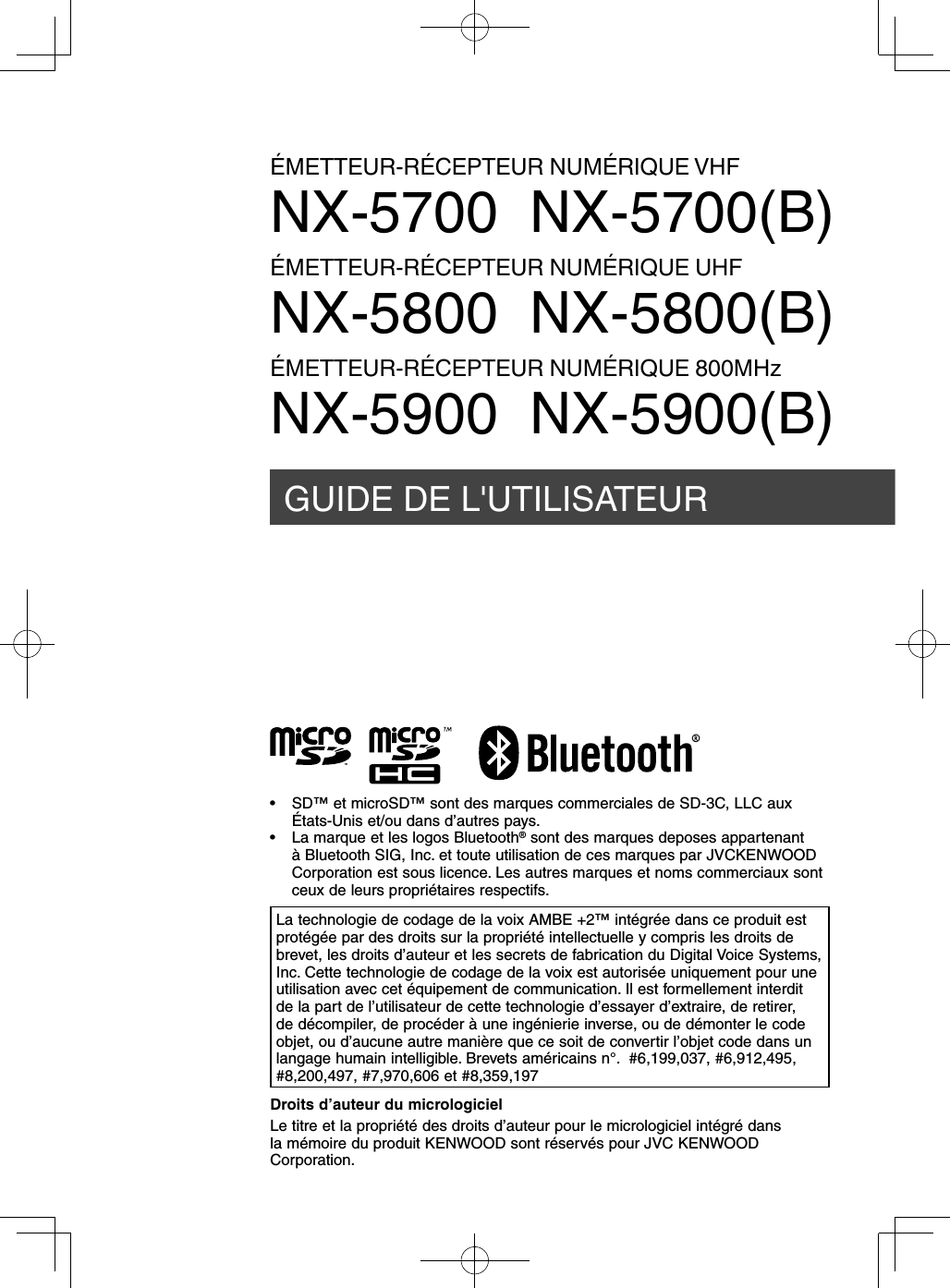 GUIDE DE L&apos;UTILISATEURÉMETTEUR-RÉCEPTEUR NUMÉRIQUE VHFNX-5700  NX-5700(B)ÉMETTEUR-RÉCEPTEUR NUMÉRIQUE UHFNX-5800  NX-5800(B)ÉMETTEUR-RÉCEPTEUR NUMÉRIQUE 800MHzNX-5900  NX-5900(B)Droits d’auteur du micrologicielLe titre et la propriété des droits d’auteur pour le micrologiciel intégré dans la mémoire du produit KENWOOD sont réservés pour JVC KENWOOD Corporation.La technologie de codage de la voix AMBE +2™ intégrée dans ce produit est protégée par des droits sur la propriété intellectuelle y compris les droits de brevet, les droits d’auteur et les secrets de fabrication du Digital Voice Systems, Inc. Cette technologie de codage de la voix est autorisée uniquement pour une utilisation avec cet équipement de communication. Il est formellement interdit de la part de l’utilisateur de cette technologie d’essayer d’extraire, de retirer, de décompiler, de procéder à une ingénierie inverse, ou de démonter le code objet, ou d’aucune autre manière que ce soit de convertir l’objet code dans un langage humain intelligible. Brevets américains n°.  #6,199,037, #6,912,495, #8,200,497, #7,970,606 et #8,359,197•  SD™ et microSD™ sont des marques commerciales de SD-3C, LLC aux États-Unis et/ou dans d’autres pays.•  La marque et les logos Bluetooth® sont des marques deposes appartenant à Bluetooth SIG, Inc. et toute utilisation de ces marques par JVCKENWOOD Corporation est sous licence. Les autres marques et noms commerciaux sont ceux de leurs propriétaires respectifs.