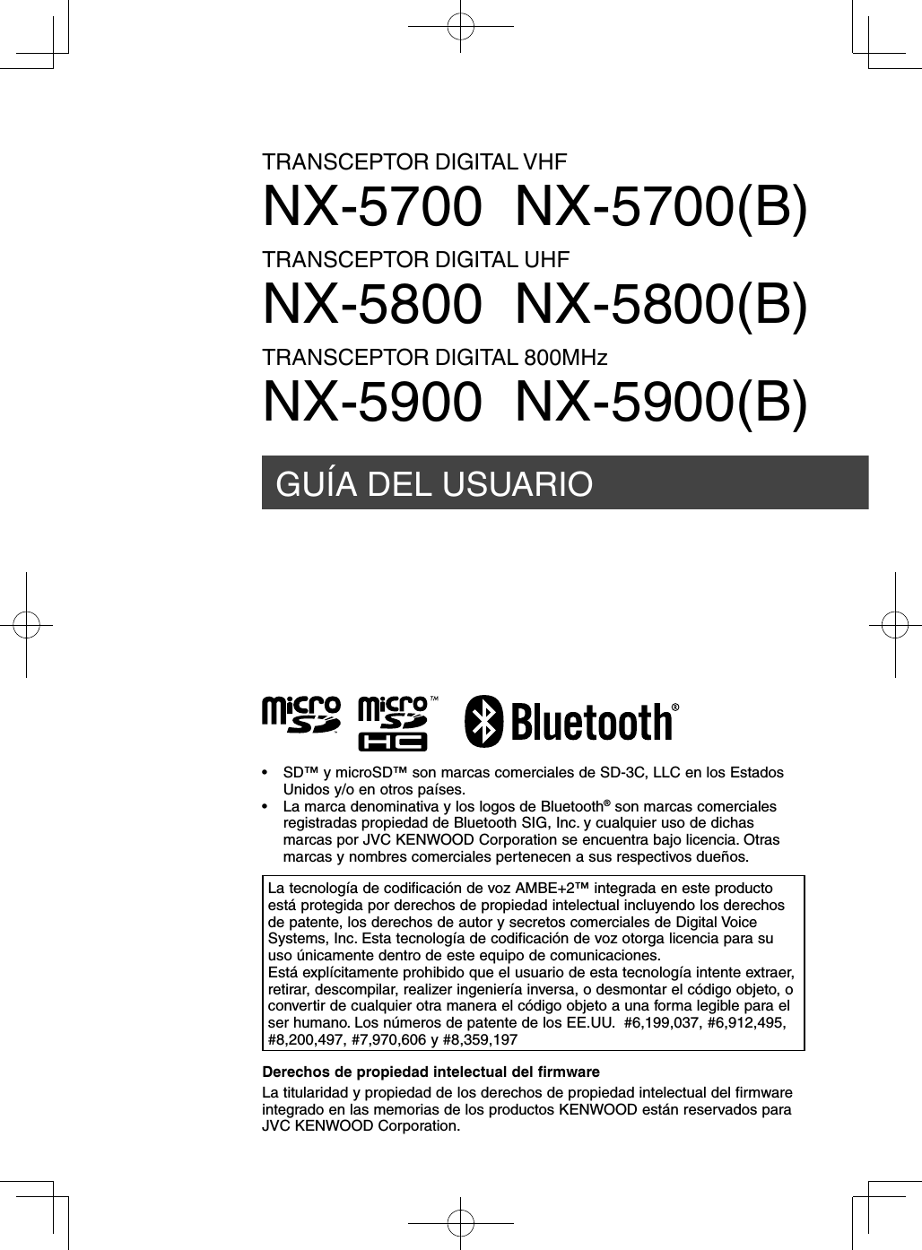 GUÍA DEL USUARIOTRANSCEPTOR DIGITAL VHFNX-5700  NX-5700(B)TRANSCEPTOR DIGITAL UHFNX-5800  NX-5800(B)TRANSCEPTOR DIGITAL 800MHzNX-5900  NX-5900(B)Derechos de propiedad intelectual del firmwareLa titularidad y propiedad de los derechos de propiedad intelectual del firmware integrado en las memorias de los productos KENWOOD están reservados para JVC KENWOOD Corporation.La tecnología de codificación de voz AMBE+2™ integrada en este producto está protegida por derechos de propiedad intelectual incluyendo los derechos de patente, los derechos de autor y secretos comerciales de Digital Voice Systems, Inc. Esta tecnología de codificación de voz otorga licencia para su uso únicamente dentro de este equipo de comunicaciones.Está explícitamente prohibido que el usuario de esta tecnología intente extraer, retirar, descompilar, realizer ingeniería inversa, o desmontar el código objeto, o convertir de cualquier otra manera el código objeto a una forma legible para el ser humano. Los números de patente de los EE.UU.  #6,199,037, #6,912,495, #8,200,497, #7,970,606 y #8,359,197•  SD™ y microSD™ son marcas comerciales de SD-3C, LLC en los Estados Unidos y/o en otros países.•  La marca denominativa y los logos de Bluetooth® son marcas comerciales registradas propiedad de Bluetooth SIG, Inc. y cualquier uso de dichas marcas por JVC KENWOOD Corporation se encuentra bajo licencia. Otras marcas y nombres comerciales pertenecen a sus respectivos dueños.