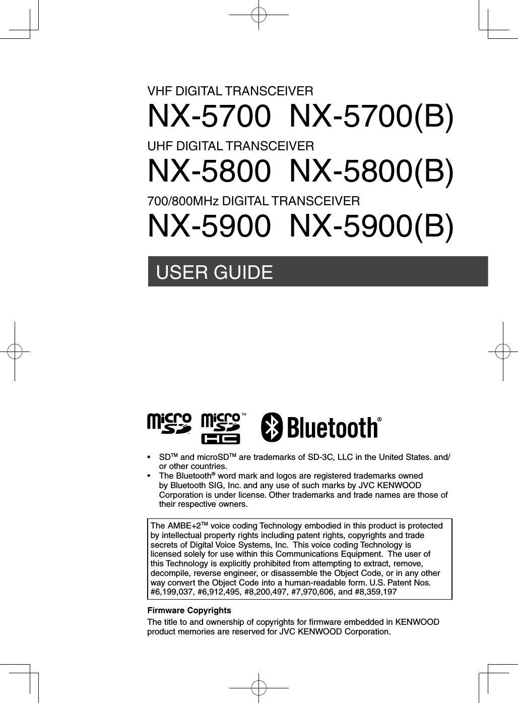 USER GUIDEVHF DIGITAL TRANSCEIVERNX-5700  NX-5700(B)UHF DIGITAL TRANSCEIVERNX-5800  NX-5800(B)700/800MHz DIGITAL TRANSCEIVERNX-5900  NX-5900(B)Firmware CopyrightsThe title to and ownership of copyrights for firmware embedded in KENWOOD product memories are reserved for JVC KENWOOD Corporation. The AMBE+2TM voice coding Technology embodied in this product is protected by intellectual property rights including patent rights, copyrights and trade secrets of Digital Voice Systems, Inc.  This voice coding Technology is licensed solely for use within this Communications Equipment.  The user of this Technology is explicitly prohibited from attempting to extract, remove, decompile, reverse engineer, or disassemble the Object Code, or in any other way convert the Object Code into a human-readable form. U.S. Patent Nos.  #6,199,037, #6,912,495, #8,200,497, #7,970,606, and #8,359,197• SDTM and microSDTM are trademarks of SD-3C, LLC in the United States. and/or other countries. • The Bluetooth® word mark and logos are registered trademarks owned by Bluetooth SIG, Inc. and any use of such marks by JVC KENWOOD Corporation is under license. Other trademarks and trade names are those of their respective owners.