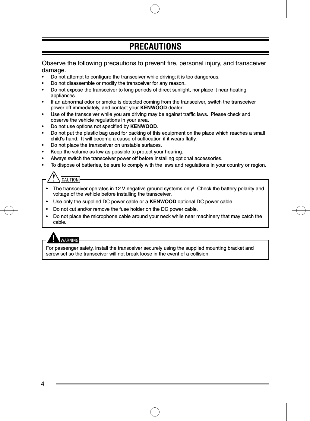 4PRECAUTIONSObserve the following precautions to prevent ﬁ re, personal injury, and transceiver damage.•  Do not attempt to conﬁ gure the transceiver while driving; it is too dangerous.•  Do not disassemble or modify the transceiver for any reason.•  Do not expose the transceiver to long periods of direct sunlight, nor place it near heating appliances.•  If an abnormal odor or smoke is detected coming from the transceiver, switch the transceiver power off immediately, and contact your KENWOOD dealer.•  Use of the transceiver while you are driving may be against trafﬁ c laws.  Please check and observe the vehicle regulations in your area.•  Do not use options not speciﬁ ed by KENWOOD.•  Do not put the plastic bag used for packing of this equipment on the place which reaches a small child&apos;s hand.  It will become a cause of suffocation if it wears ﬂ atly.•  Do not place the transceiver on unstable surfaces.•  Keep the volume as low as possible to protect your hearing.•  Always switch the transceiver power off before installing optional accessories.•  To dispose of batteries, be sure to comply with the laws and regulations in your country or region.•  The transceiver operates in 12 V negative ground systems only!  Check the battery polarity and voltage of the vehicle before installing the transceiver.•  Use only the supplied DC power cable or a KENWOOD optional DC power cable.•  Do not cut and/or remove the fuse holder on the DC power cable.•  Do not place the microphone cable around your neck while near machinery that may catch the cable.For passenger safety, install the transceiver securely using the supplied mounting bracket and screw set so the transceiver will not break loose in the event of a collision.