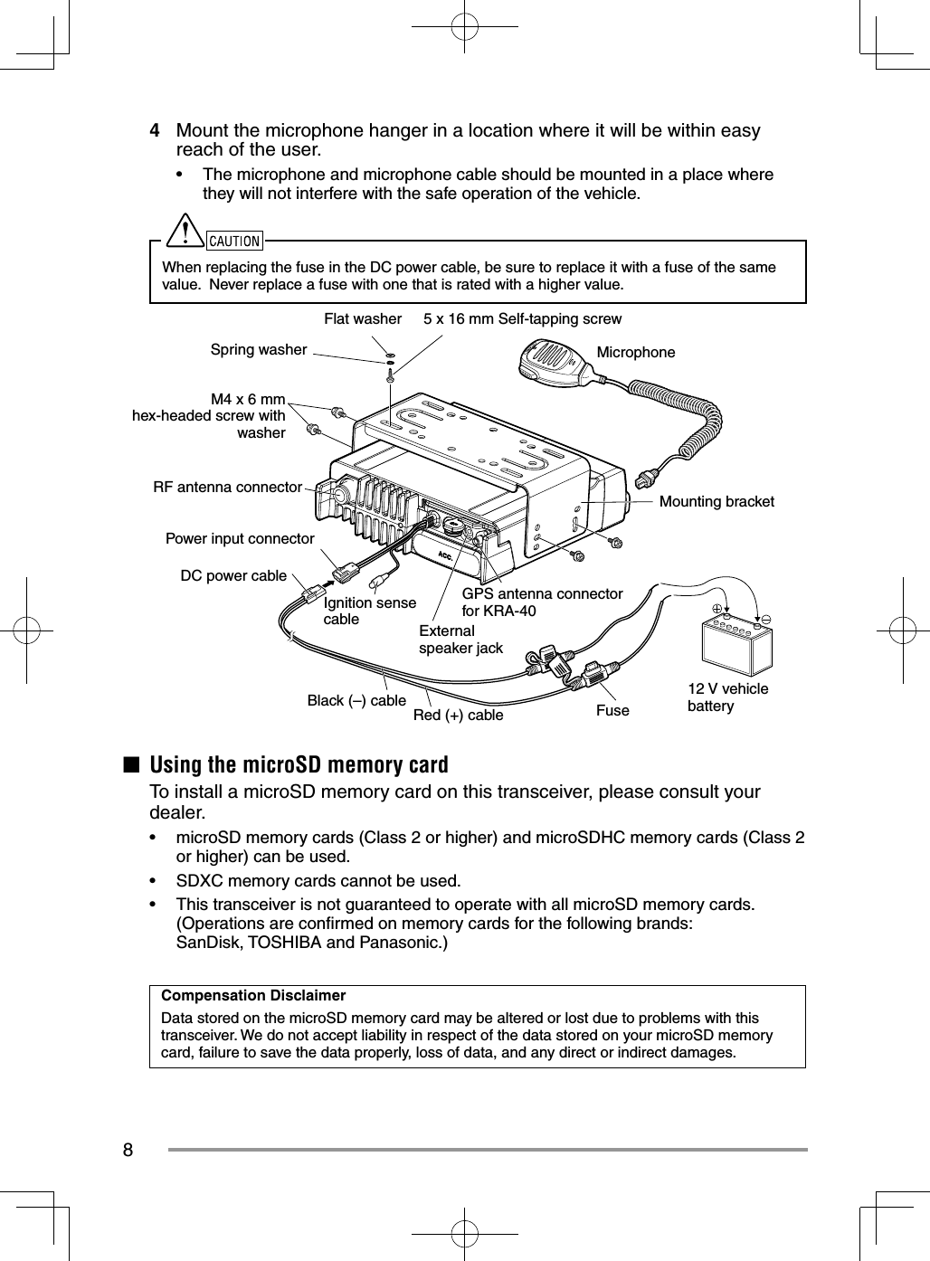 84  Mount the microphone hanger in a location where it will be within easy reach of the user.•  The microphone and microphone cable should be mounted in a place where they will not interfere with the safe operation of the vehicle.When replacing the fuse in the DC power cable, be sure to replace it with a fuse of the same value.  Never replace a fuse with one that is rated with a higher value.5 x 16 mm Self-tapping screwFlat washerSpring washerM4 x 6 mm hex-headed screw with washerRF antenna connector12 V vehicle batteryMounting bracketMicrophoneGPS antenna connector for KRA-40FuseRed (+) cableBlack (–) cableDC power cablePower input connectorExternal speaker jackIgnition sense cable■  Using the microSD memory card  To install a microSD memory card on this transceiver, please consult your dealer.•  microSD memory cards (Class 2 or higher) and microSDHC memory cards (Class 2 or higher) can be used.•  SDXC memory cards cannot be used.•  This transceiver is not guaranteed to operate with all microSD memory cards.(Operations are conﬁ rmed on memory cards for the following brands: SanDisk, TOSHIBA and Panasonic.)Compensation DisclaimerData stored on the microSD memory card may be altered or lost due to problems with this transceiver. We do not accept liability in respect of the data stored on your microSD memory card, failure to save the data properly, loss of data, and any direct or indirect damages.