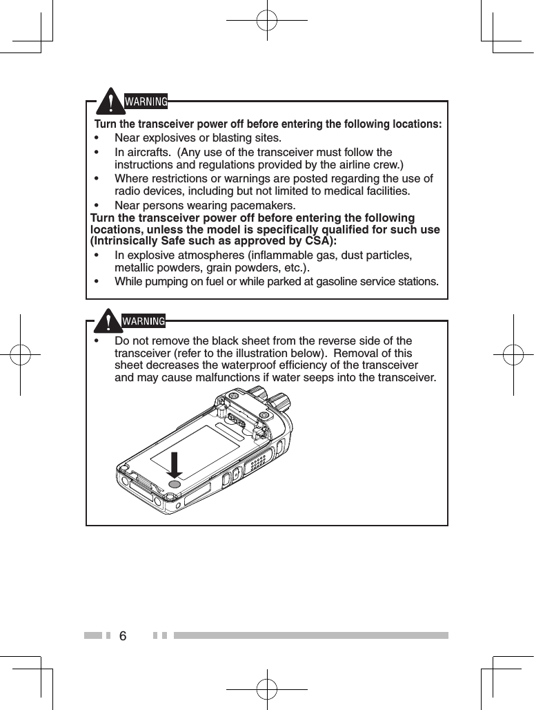 6Turn the transceiver power off before entering the following locations: •Near explosives or blasting sites. •In aircrafts.  (Any use of the transceiver must follow the instructions and regulations provided by the airline crew.) •Where restrictions or warnings are posted regarding the use of radio devices, including but not limited to medical facilities. •Near persons wearing pacemakers.Turn the transceiver power off before entering the following locations, unless the model is speciﬁcally qualiﬁed for such use (Intrinsically Safe such as approved by CSA): •In explosive atmospheres (inﬂammable gas, dust particles, metallic powders, grain powders, etc.). •While pumping on fuel or while parked at gasoline service stations. •Do not remove the black sheet from the reverse side of the transceiver (refer to the illustration below).  Removal of this sheet decreases the waterproof efﬁciency of the transceiver and may cause malfunctions if water seeps into the transceiver.