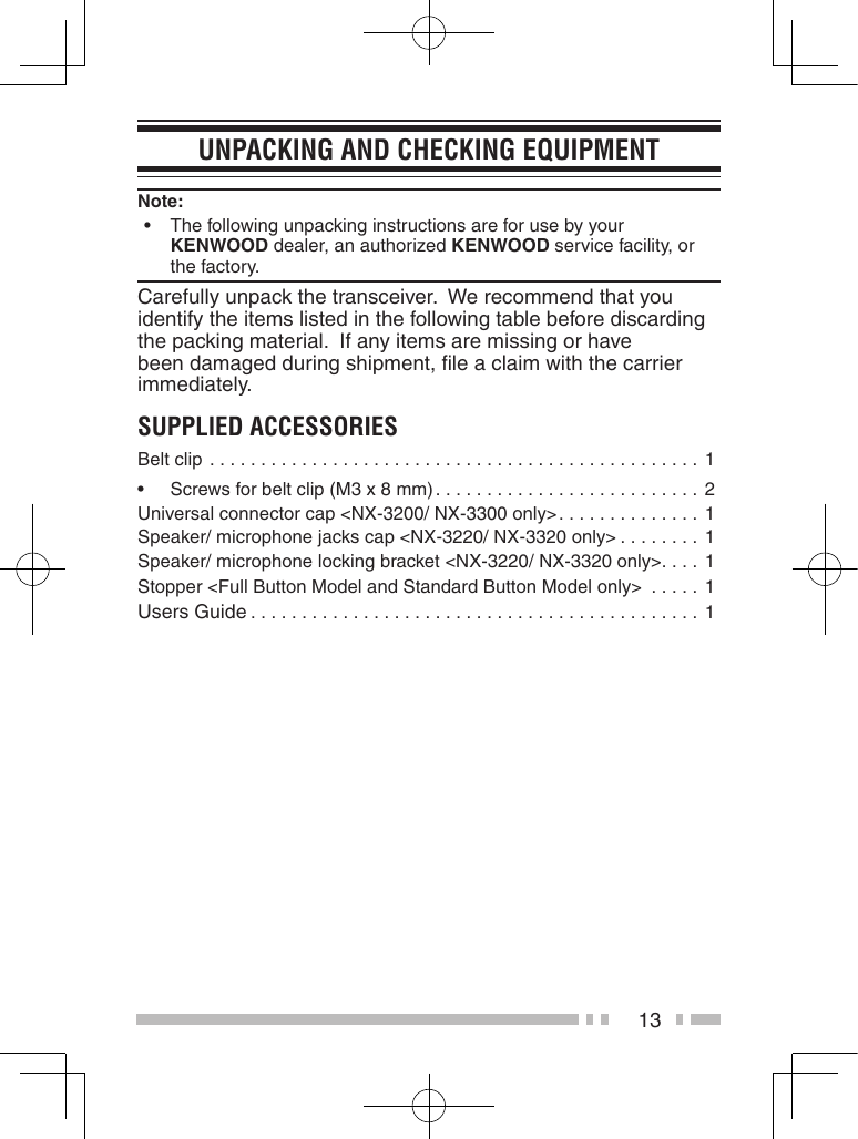 13UnPaCKinG anD CheCKinG eQUiPMentNote:   •The following unpacking instructions are for use by your    KENWOOD dealer, an authorized KENWOOD service facility, or    the factory.Carefully unpack the transceiver.  We recommend that you identify the items listed in the following table before discarding the packing material.  If any items are missing or have been damaged during shipment, ﬁle a claim with the carrier immediately.sUPPLieD aCCessoriesBelt clip ................................................ 1• Screwsforbeltclip(M3x8mm) .......................... 2Universal connector cap &lt;NX-3200/ NX-3300 only&gt; .............. 1Speaker/ microphone jacks cap &lt;NX-3220/ NX-3320 only&gt; ........ 1Speaker/ microphone locking bracket &lt;NX-3220/ NX-3320 only&gt;. . . .  1Stopper &lt;Full Button Model and Standard Button Model only&gt;  .....1Users Guide ............................................1