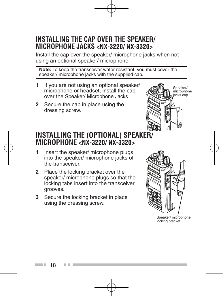 18instaLLinG the CaP over the sPeaKer/ MiCroPhone JaCKs &lt;nX-3220/ nX-3320&gt;Install the cap over the speaker/ microphone jacks when not using an optional speaker/ microphone.note: To keep the transceiver water resistant, you must cover the speaker/ microphone jacks with the supplied cap.1  If you are not using an optional speaker/ microphone or headset, install the cap over the Speaker/ Microphone Jacks.2  Secure the cap in place using the dressing screw.instaLLinG the (oPtionaL) sPeaKer/ MiCroPhone &lt;nX-3220/ nX-3320&gt;1  Insert the speaker/ microphone plugs into the speaker/ microphone jacks of the transceiver.2  Place the locking bracket over the speaker/ microphone plugs so that the locking tabs insert into the transceiver grooves.3  Secure the locking bracket in place using the dressing screw.Speaker/ microphone jacks capSpeaker/ microphone locking bracket