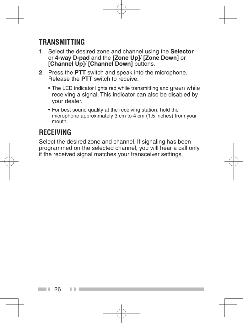 26transMittinG1   Select the desired zone and channel using the Selector  or 4-way D-pad and the [Zone up]/ [Zone Down] or [Channel up]/ [Channel Down] buttons.2   Press the PTT switch and speak into the microphone. Release the PTT switch to receive. •The LED indicator lights red while transmitting and green while receiving a signal. This indicator can also be disabled by your dealer. •For best sound quality at the receiving station, hold the microphone approximately 3 cm to 4 cm (1.5 inches) from your mouth.reCeivinGSelect the desired zone and channel. If signaling has been programmed on the selected channel, you will hear a call only if the received signal matches your transceiver settings.