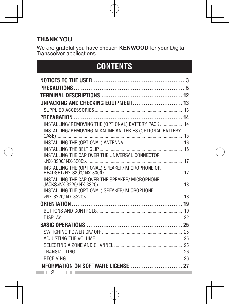 2THANK YOUWe are grateful you have chosen KENWOOD for your Digital Transceiver applications.ContentsnotiCes to the User.................................................. 3PreCaUtions ............................................................ 5terMinaL DesCriPtions ............................................ 12UnPaCKinG anD CheCKinG eQUiPMent ........................... 13Supplied AcceSSorieS ........................................................................ 13PreParation ........................................................... 14inStAlling/ removing the (optionAl) BAttery pAck ................... 14inStAlling/ removing AlkAline BAtterieS (optionAl BAttery cASe) ....................................................................................................... 15inStAlling the (optionAl) AntennA ................................................ 16inStAlling the Belt clip .................................................................... 16inStAlling the cAp over the univerSAl connector&lt;nX-3200/ nX-3300&gt; ............................................................................... 17inStAlling the (optionAl) SpeAker/ microphone or heAdSet&lt;nX-3200/ nX-3300&gt; ............................................................... 17inStAlling the cAp over the SpeAker/ microphone JAckS&lt;nX-3220/ nX-3320&gt; .................................................................... 18inStAlling the (optionAl) SpeAker/ microphone&lt;nX-3220/ nX-3320&gt; ............................................................................... 18orientation ............................................................ 19ButtonS And controlS ...................................................................... 19diSplAy  .................................................................................................. 22BasiC oPerations .................................................... 25Switching power on/ oFF .................................................................. 25AdJuSting the volume ....................................................................... 25Selecting A Zone And chAnnel ........................................................ 25trAnSmitting ....................................................................................... 26receiving ............................................................................................... 26inForMation on soFtWare LiCense .............................27