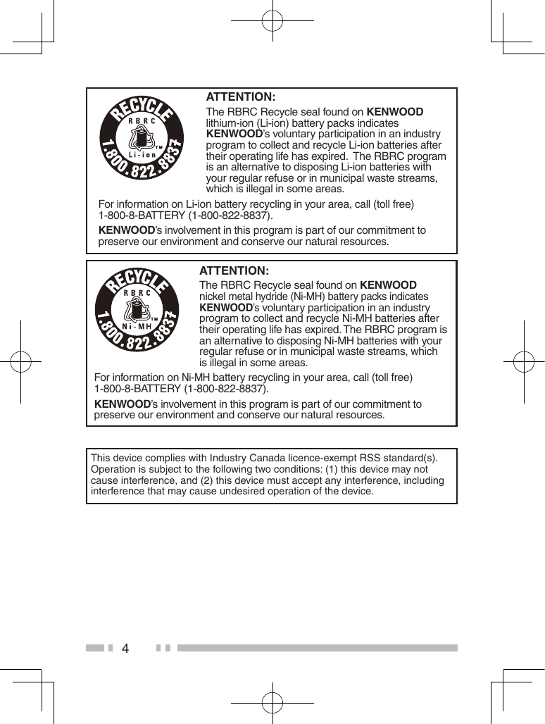 4ATTENTION:The RBRC Recycle seal found on KENWOOD lithium-ion (Li-ion) battery packs indicates KENWOOD’s voluntary participation in an industry program to collect and recycle Li-ion batteries after their operating life has expired.  The RBRC program is an alternative to disposing Li-ion batteries with your regular refuse or in municipal waste streams, which is illegal in some areas.For information on Li-ion battery recycling in your area, call (toll free) 1-800-8-BATTERY (1-800-822-8837).KENWOOD’s involvement in this program is part of our commitment to preserve our environment and conserve our natural resources.ATTENTION:The RBRC Recycle seal found on KENWOOD nickel metal hydride (Ni-MH) battery packs indicates KENWOOD’s voluntary participation in an industry program to collect and recycle Ni-MH batteries after their operating life has expired. The RBRC program is an alternative to disposing Ni-MH batteries with your regular refuse or in municipal waste streams, which is illegal in some areas.For information on Ni-MH battery recycling in your area, call (toll free) 1-800-8-BATTERY (1-800-822-8837).KENWOOD’s involvement in this program is part of our commitment to preserve our environment and conserve our natural resources.This device complies with Industry Canada licence-exempt RSS standard(s). Operation is subject to the following two conditions: (1) this device may not cause interference, and (2) this device must accept any interference, including interference that may cause undesired operation of the device.