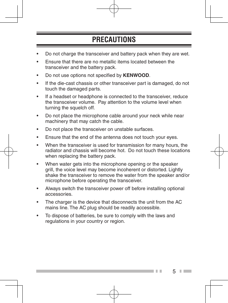 5PreCaUtions• Donotchargethetransceiverandbatterypackwhentheyarewet.• Ensurethattherearenometallicitemslocatedbetweenthetransceiver and the battery pack.• DonotuseoptionsnotspeciedbykEnWooD.• Ifthedie-castchassisorothertransceiverpartisdamaged,donottouch the damaged parts.• Ifaheadsetorheadphoneisconnectedtothetransceiver,reducethe transceiver volume.  Pay attention to the volume level when turning the squelch off.• Donotplacethemicrophonecablearoundyourneckwhilenearmachinery that may catch the cable.• Donotplacethetransceiveronunstablesurfaces.• Ensurethattheendoftheantennadoesnottouchyoureyes.• Whenthetransceiverisusedfortransmissionformanyhours,theradiator and chassis will become hot.  Do not touch these locations when replacing the battery pack.• Whenwatergetsintothemicrophoneopeningorthespeakergrill, the voice level may become incoherent or distorted. Lightly shake the transceiver to remove the water from the speaker and/or microphone before operating the transceiver. • Alwaysswitchthetransceiverpoweroffbeforeinstallingoptionalaccessories.• ThechargeristhedevicethatdisconnectstheunitfromtheACmains line. The AC plug should be readily accessible.• Todisposeofbatteries,besuretocomplywiththelawsandregulations in your country or region.