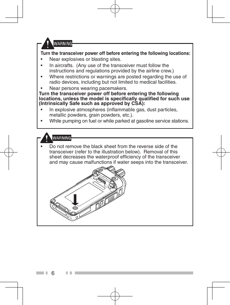 6Turn the transceiver power off before entering the following locations: •Near explosives or blasting sites. •In aircrafts.  (Any use of the transceiver must follow the instructions and regulations provided by the airline crew.) •Where restrictions or warnings are posted regarding the use of radio devices, including but not limited to medical facilities. •Near persons wearing pacemakers.Turn the transceiver power off before entering the following locations, unless the model is speciﬁcally qualiﬁed for such use (Intrinsically Safe such as approved by CSA): •In explosive atmospheres (inﬂammable gas, dust particles, metallic powders, grain powders, etc.). •While pumping on fuel or while parked at gasoline service stations. •Do not remove the black sheet from the reverse side of the transceiver (refer to the illustration below).  Removal of this sheet decreases the waterproof efﬁciency of the transceiver and may cause malfunctions if water seeps into the transceiver.