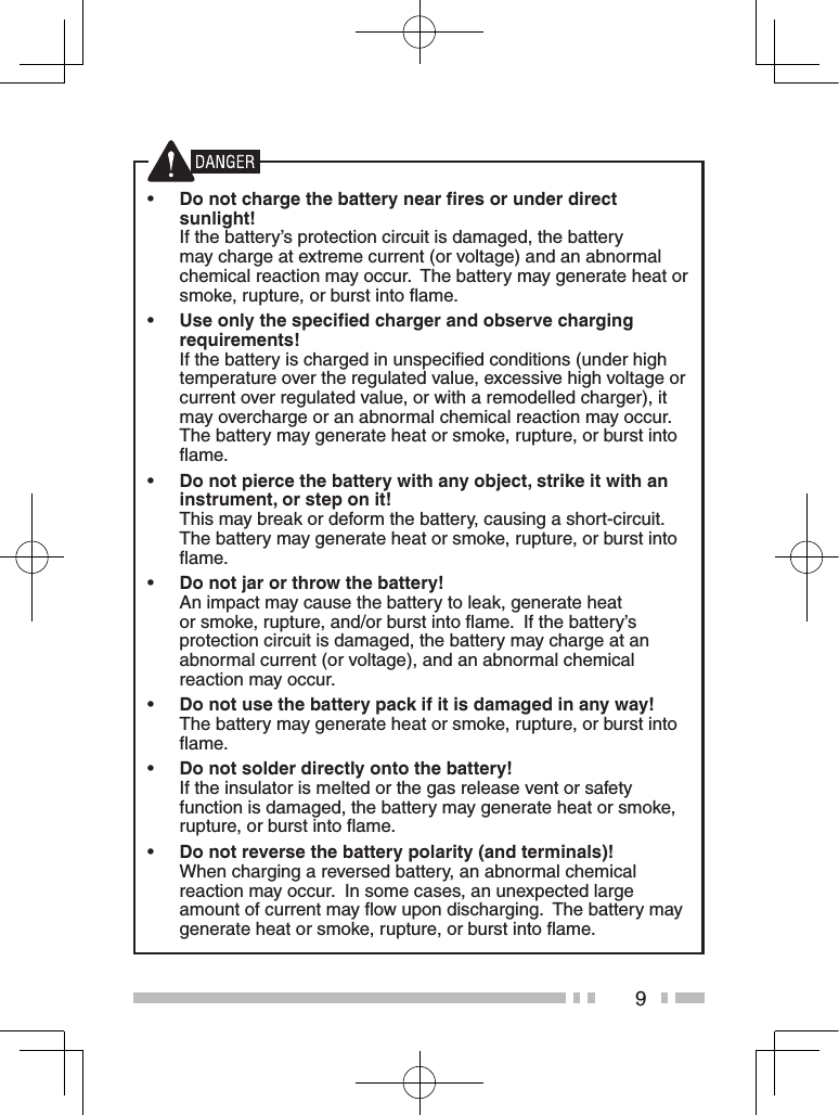 9 •Do not charge the battery near ﬁres or under direct sunlight!   If the battery’s protection circuit is damaged, the battery may charge at extreme current (or voltage) and an abnormal chemical reaction may occur.  The battery may generate heat or smoke, rupture, or burst into ﬂame. •Use only the speciﬁed charger and observe charging requirements!  If the battery is charged in unspeciﬁed conditions (under high temperature over the regulated value, excessive high voltage or current over regulated value, or with a remodelled charger), it may overcharge or an abnormal chemical reaction may occur.  The battery may generate heat or smoke, rupture, or burst into ﬂame. •Do not pierce the battery with any object, strike it with an instrument, or step on it!  This may break or deform the battery, causing a short-circuit.  The battery may generate heat or smoke, rupture, or burst into ﬂame. •Do not jar or throw the battery!   An impact may cause the battery to leak, generate heat or smoke, rupture, and/or burst into ﬂame.  If the battery’s protection circuit is damaged, the battery may charge at an abnormal current (or voltage), and an abnormal chemical reaction may occur. •Do not use the battery pack if it is damaged in any way! The battery may generate heat or smoke, rupture, or burst into ﬂame. •Do not solder directly onto the battery!  If the insulator is melted or the gas release vent or safety function is damaged, the battery may generate heat or smoke, rupture, or burst into ﬂame. •Do not reverse the battery polarity (and terminals)!  When charging a reversed battery, an abnormal chemical reaction may occur.  In some cases, an unexpected large amount of current may ﬂow upon discharging.  The battery may generate heat or smoke, rupture, or burst into ﬂame.