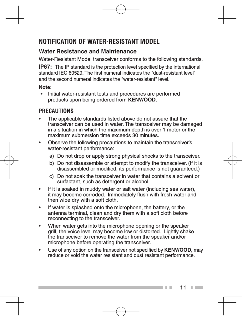 11notiFiCation oF Water-resistant MoDeLWater Resistance and MaintenanceWater-Resistant Model transceiver conforms to the following standards.IP67:  The IP standard is the protection level speciﬁed by the international standard IEC 60529. The ﬁrst numeral indicates the &quot;dust-resistant level&quot; and the second numeral indicates the &quot;water-resistant&quot; level. Note: •Initial water-resistant tests and procedures are performed    products upon being ordered from KENWOOD. PreCaUtions• Theapplicablestandardslistedabovedonotassurethatthetransceiver can be used in water. The transceiver may be damaged in a situation in which the maximum depth is over 1 meter or the maximum submersion time exceeds 30 minutes.• Observe the following precautions to maintain the transceiver’s water-resistant performance: a)  Do not drop or apply strong physical shocks to the transceiver. b)  Do not disassemble or attempt to modify the transceiver. (If it is disassembled or modiﬁed, its performance is not guaranteed.) c)  Do not soak the transceiver in water that contains a solvent or surfactant, such as detergent or alcohol.• If it is soaked in muddy water or salt water (including sea water), it may become corroded.  Immediately ﬂush with fresh water and then wipe dry with a soft cloth.• Ifwaterissplashedontothemicrophone,thebattery,ortheantenna terminal, clean and dry them with a soft cloth before reconnecting to the transceiver.• Whenwatergetsintothemicrophoneopeningorthespeakergrill, the voice level may become low or distorted.  Lightly shake the transceiver to remove the water from the speaker and/or microphone before operating the transceiver.•Use of any option on the transceiver not speciﬁed by KENWOOD, may reduce or void the water resistant and dust resistant performance. 