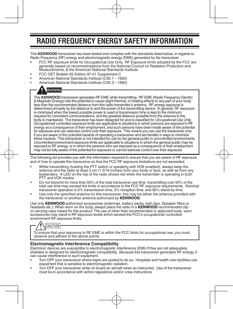 Radio FRequency eneRgy SaFety inFoRmationThis KENWOOD transceiver has been tested and complies with the standards listed below, in regards to Radio Frequency (RF) energy and electromagnetic energy (EME) generated by the transceiver.•  FCC RF exposure limits for Occupational Use Only.  RF Exposure limits adopted by the FCC are generally based on recommendations from the National Council on Radiation Protection and Measurements, &amp; the American National Standards Institute.• FCCOETBulletin65Edition97-01SupplementC• AmericanNationalStandardsInstitute(C95.1–1992)• AmericanNationalStandardsInstitute(C95.3–1992)This KENWOOD transceiver generates RF EME while transmitting.  RF EME (Radio Frequency Electric &amp;MagneticEnergy)hasthepotentialtocauseslightthermal,orheatingeectstoanypartofyourbodyless than the recommended distance from this radio transmitter’s antenna.  RF energy exposure is determined primarily by the distance to and the power of the transmitting device.  In general, RF exposure is minimized when the lowest possible power is used or transmission time is kept to the minimum required for consistent communications, and the greatest distance possible from the antenna to the bodyismaintained.ThetransceiverhasbeendesignedforandisclassiedforOccupational Use Only.  Occupational/ controlled exposure limits are applicable to situations in which persons are exposed to RF energy as a consequence of their employment, and such persons have been made aware of the potential for exposure and can exercise control over their exposure.  This means you can use the transceiver only if you are aware of the potential hazards of operating a transceiver and are familiar in ways to minimize these hazards.  This transceiver is not intended for use by the general public in uncontrolled environments.  Uncontrolled environment exposure limits are applicable to situations in which the general public may be exposed to RF energy, or in which the persons who are exposed as a consequence of their employment may not be fully aware of the potential for exposure or cannot exercise control over their exposure.The following list provides you with the information required to ensure that you are aware of RF exposure and of how to operate this transceiver so that the FCC RF exposure limitations are not exceeded.• Whiletransmitting(holdingthePTTswitchorspeakingwithVOXenabled),alwayskeeptheantennaandtheradioatleast3cm(13/16inches)fromyourbodyorface,aswellasfromanybystanders.  A LED on the top of the radio shows red when the transmitter is operating in both PTTandVOXmodes.• Donottransmitformorethan50%ofthetotaltransceiverusetime;transmittingover50%ofthetotal use time may exceed the limits in accordance to the FCC RF exposure requirements.  Nominal transceiveroperationis5%transmissiontime,5%receptiontime,and90%stand-bytime.• Useonlythespeciedantennaforthistransceiver;thismaybeeithertheantennaprovidedwiththe transceiver or another antenna authorized by KENWOOD.Use only KENWOOD authorized accessories (antennas, battery packs, belt clips, Speaker/ Mics or headsetsetc.):Whenwornonthebody,alwaysplacetheradioinaKENWOOD recommended clip orcarryingcasemeantforthisproduct.Theuseofotherthanrecommendedorapprovedbody-wornaccessories may result in RF exposure levels which exceed the FCC’s occupational/ controlled environment RF exposure limits.To ensure that your exposure to RF EME is within the FCC limits for occupational use, you must observe and adhere to the above points.Electromagnetic Interference CompatibilityElectronic devices are susceptible to electromagnetic interference (EMI) if they are not adequately shieldedordesignedforelectromagneticcompatibility.BecausethistransceivergeneratesRFenergy,itcan cause interference to such equipment.• TurnOFFyourtransceiverwheresignsarepostedtodoso.Hospitalsandhealthcarefacilitiesuseequipment that is sensitive to electromagnetic radiation.• TurnOFFyourtransceiverwhileonboardanaircraftwhensoinstructed.Useofthetransceivermust be in accordance with airline regulations and/or crew instructions.