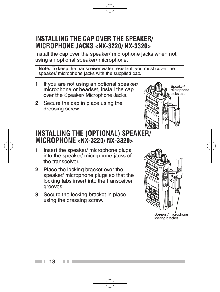 18instaLLinG the CaP over the sPeaKer/ MiCroPhone JaCKs &lt;nX-3220/ nX-3320&gt;Install the cap over the speaker/ microphone jacks when not using an optional speaker/ microphone.note: To keep the transceiver water resistant, you must cover the speaker/ microphone jacks with the supplied cap.1  If you are not using an optional speaker/ microphone or headset, install the cap over the Speaker/ Microphone Jacks.2  Secure the cap in place using the dressing screw.instaLLinG the (oPtionaL) sPeaKer/ MiCroPhone &lt;nX-3220/ nX-3320&gt;1  Insert the speaker/ microphone plugs into the speaker/ microphone jacks of the transceiver.2  Place the locking bracket over the speaker/ microphone plugs so that the locking tabs insert into the transceiver grooves.3  Secure the locking bracket in place using the dressing screw.Speaker/ microphone jacks capSpeaker/ microphone locking bracket