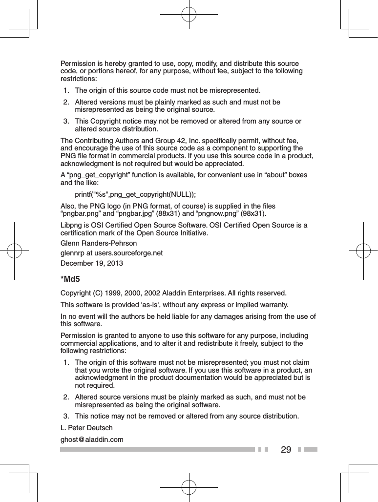 29Permission is hereby granted to use, copy, modify, and distribute this source code, or portions hereof, for any purpose, without fee, subject to the following restrictions:1.   The origin of this source code must not be misrepresented.2.   Altered versions must be plainly marked as such and must not be misrepresented as being the original source.3.   This Copyright notice may not be removed or altered from any source or altered source distribution.The Contributing Authors and Group 42, Inc. speciﬁcally permit, without fee, and encourage the use of this source code as a component to supporting the PNG ﬁle format in commercial products. If you use this source code in a product, acknowledgment is not required but would be appreciated.A “png_get_copyright” function is available, for convenient use in “about” boxes and the like:printf(&quot;%s&quot;,png_get_copyright(NULL));Also, the PNG logo (in PNG format, of course) is supplied in the ﬁles  “pngbar.png” and “pngbar.jpg” (88x31) and “pngnow.png” (98x31).Libpng is OSI Certiﬁed Open Source Software. OSI Certiﬁed Open Source is a certiﬁcation mark of the Open Source Initiative.Glenn Randers-Pehrsonglennrp at users.sourceforge.netDecember 19, 2013*Md5Copyright (C) 1999, 2000, 2002 Aladdin Enterprises. All rights reserved.This software is provided &apos;as-is&apos;, without any express or implied warranty.In no event will the authors be held liable for any damages arising from the use of this software.Permission is granted to anyone to use this software for any purpose, including commercial applications, and to alter it and redistribute it freely, subject to the following restrictions:1.   The origin of this software must not be misrepresented; you must not claim that you wrote the original software. If you use this software in a product, an acknowledgment in the product documentation would be appreciated but is not required.2.   Altered source versions must be plainly marked as such, and must not be misrepresented as being the original software.3.   This notice may not be removed or altered from any source distribution.L. Peter Deutschghost@aladdin.com