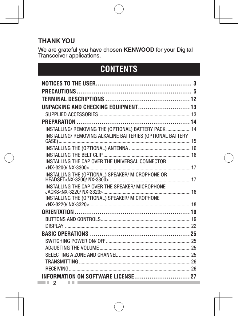 2THANK YOUWe are grateful you have chosen KENWOOD for your Digital Transceiver applications.ContentsnotiCes to the User.................................................. 3PreCaUtions ............................................................ 5terMinaL DesCriPtions ............................................ 12UnPaCKinG anD CheCKinG eQUiPMent ........................... 13Supplied AcceSSorieS ........................................................................ 13PreParation ........................................................... 14inStAlling/ removing the (optionAl) BAttery pAck ................... 14inStAlling/ removing AlkAline BAtterieS (optionAl BAttery cASe) ....................................................................................................... 15inStAlling the (optionAl) AntennA ................................................ 16inStAlling the Belt clip .................................................................... 16inStAlling the cAp over the univerSAl connector&lt;nX-3200/ nX-3300&gt; ............................................................................... 17inStAlling the (optionAl) SpeAker/ microphone or heAdSet&lt;nX-3200/ nX-3300&gt; ............................................................... 17inStAlling the cAp over the SpeAker/ microphone JAckS&lt;nX-3220/ nX-3320&gt; .................................................................... 18inStAlling the (optionAl) SpeAker/ microphone&lt;nX-3220/ nX-3320&gt; ............................................................................... 18orientation ............................................................ 19ButtonS And controlS ...................................................................... 19diSplAy  .................................................................................................. 22BasiC oPerations .................................................... 25Switching power on/ oFF .................................................................. 25AdJuSting the volume ....................................................................... 25Selecting A Zone And chAnnel ........................................................ 25trAnSmitting ....................................................................................... 26receiving ............................................................................................... 26inForMation on soFtWare LiCense .............................27