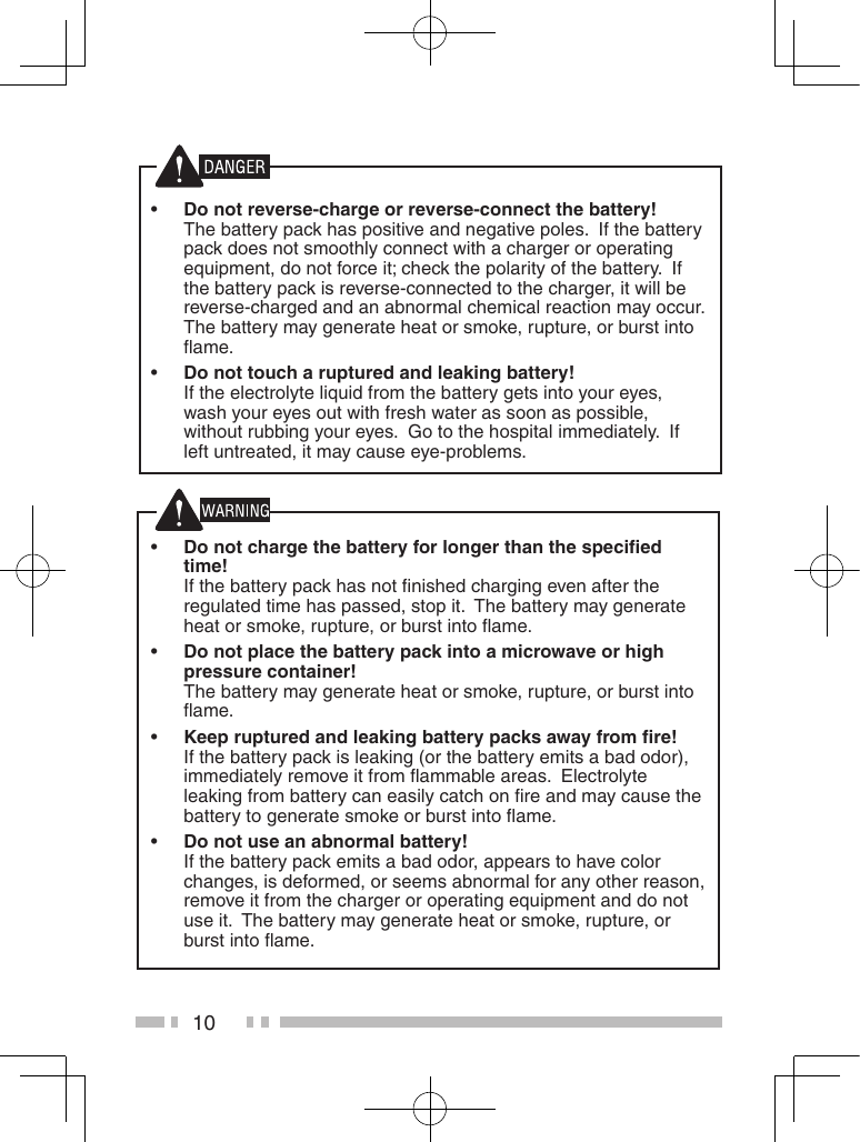 10 •Do not reverse-charge or reverse-connect the battery! The battery pack has positive and negative poles.  If the battery pack does not smoothly connect with a charger or operating equipment, do not force it; check the polarity of the battery.  If the battery pack is reverse-connected to the charger, it will be reverse-charged and an abnormal chemical reaction may occur.  The battery may generate heat or smoke, rupture, or burst into ﬂame. •Do not touch a ruptured and leaking battery!  If the electrolyte liquid from the battery gets into your eyes, wash your eyes out with fresh water as soon as possible, without rubbing your eyes.  Go to the hospital immediately.  If left untreated, it may cause eye-problems. •Do not charge the battery for longer than the speciﬁed time!  If the battery pack has not ﬁnished charging even after the regulated time has passed, stop it.  The battery may generate heat or smoke, rupture, or burst into ﬂame. •Do not place the battery pack into a microwave or high pressure container!  The battery may generate heat or smoke, rupture, or burst into ﬂame. •Keep ruptured and leaking battery packs away from ﬁre! If the battery pack is leaking (or the battery emits a bad odor), immediately remove it from ﬂammable areas.  Electrolyte leaking from battery can easily catch on ﬁre and may cause the battery to generate smoke or burst into ﬂame. •Do not use an abnormal battery!  If the battery pack emits a bad odor, appears to have color changes, is deformed, or seems abnormal for any other reason, remove it from the charger or operating equipment and do not use it.  The battery may generate heat or smoke, rupture, or burst into ﬂame.