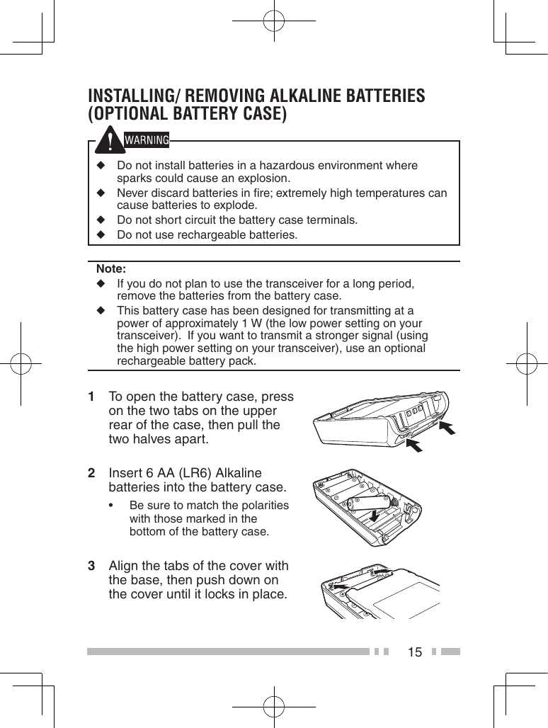 15instaLLinG/ reMovinG aLKaLine Batteries (oPtionaL Battery Case) ◆  Do not install batteries in a hazardous environment where sparks could cause an explosion.◆  Never discard batteries in ﬁre; extremely high temperatures can cause batteries to explode.◆  Do not short circuit the battery case terminals.◆  Do not use rechargeable batteries.Note:◆  If you do not plan to use the transceiver for a long period, remove the batteries from the battery case.◆  This battery case has been designed for transmitting at a power of approximately 1 W (the low power setting on your transceiver).  If you want to transmit a stronger signal (using the high power setting on your transceiver), use an optional rechargeable battery pack.1  To open the battery case, press on the two tabs on the upper rear of the case, then pull the two halves apart.2  Insert 6 AA (LR6) Alkaline batteries into the battery case.• Besuretomatchthepolaritieswith those marked in the bottom of the battery case.3  Align the tabs of the cover with the base, then push down on the cover until it locks in place.