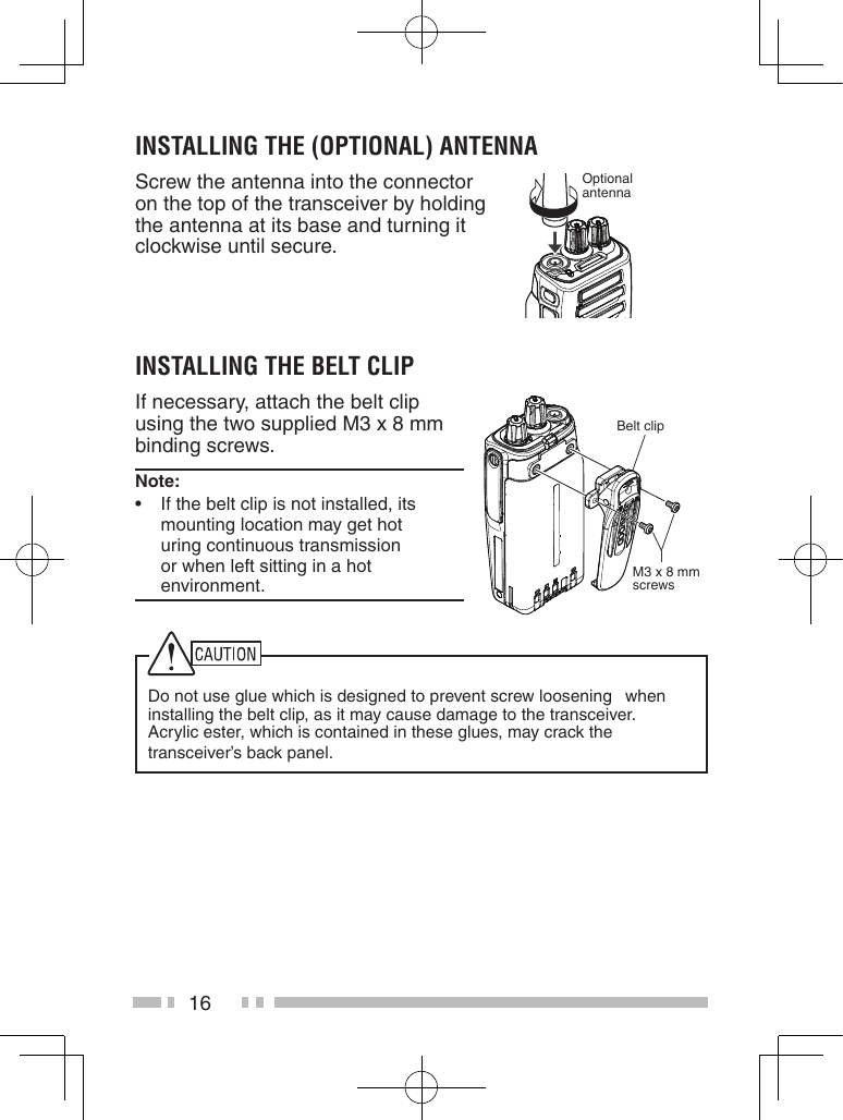 16instaLLinG the (oPtionaL) antennaScrew the antenna into the connector on the top of the transceiver by holding the antenna at its base and turning it clockwise until secure.Optional antennainstaLLinG the BeLt CLiPIf necessary, attach the belt clip using the two supplied M3 x 8 mm binding screws.note:   •If the belt clip is not installed, its  mounting location may get hot  uring continuous transmission or when left sitting in a hot environment.Belt clipM3 x 8 mm screwsDo not use glue which is designed to prevent screw loosening   when installing the belt clip, as it may cause damage to the transceiver.   Acrylic ester, which is contained in these glues, may crack the  transceiver’s back panel.