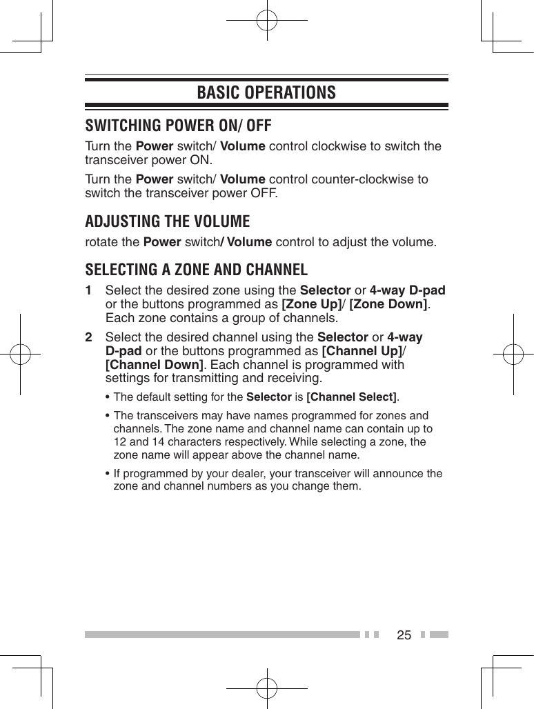 25BasiC oPerationssWitChinG PoWer on/ oFFTurn the Power switch/ Volume control clockwise to switch the transceiver power ON.Turn the Power switch/ Volume control counter-clockwise to switch the transceiver power OFF.aDJUstinG the voLUMerotate the Power switch/ Volume control to adjust the volume.seLeCtinG a Zone anD ChanneL1  Select the desired zone using the Selector or 4-way D-pad or the buttons programmed as [Zone Up]/ [Zone Down]. Each zone contains a group of channels.2  Select the desired channel using the Selector or 4-way D-pad or the buttons programmed as [Channel Up]/ [Channel Down]. Each channel is programmed with settings for transmitting and receiving. •The default setting for the Selector is [Channel Select]. • The transceivers may have names programmed for zones and channels. The zone name and channel name can contain up to 12 and 14 characters respectively. While selecting a zone, the zone name will appear above the channel name. •If programmed by your dealer, your transceiver will announce the zone and channel numbers as you change them.