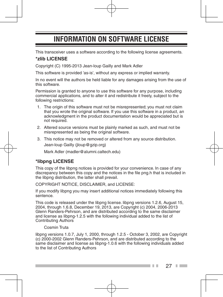 27inForMation on soFtWare LiCenseThis transceiver uses a software according to the following license agreements.*zlib LICENSECopyright (C) 1995-2013 Jean-loup Gailly and Mark AdlerThis software is provided &apos;as-is&apos;, without any express or implied warranty.In no event will the authors be held liable for any damages arising from the use of this software.Permission is granted to anyone to use this software for any purpose, including commercial applications, and to alter it and redistribute it freely, subject to the following restrictions:1.   The origin of this software must not be misrepresented; you must not claim that you wrote the original software. If you use this software in a product, an acknowledgment in the product documentation would be appreciated but is not required.2.   Altered source versions must be plainly marked as such, and must not be misrepresented as being the original software.3.   This notice may not be removed or altered from any source distribution.Jean-loup Gailly (jloup@gzip.org)Mark Adler (madler@alumni.caltech.edu)*libpng LICENSEThis copy of the libpng notices is provided for your convenience. In case of any discrepancy between this copy and the notices in the ﬁle png.h that is included in the libpng distribution, the latter shall prevail.COPYRIGHT NOTICE, DISCLAIMER, and LICENSE:If you modify libpng you may insert additional notices immediately following this sentence.This code is released under the libpng license. libpng versions 1.2.6, August 15, 2004, through 1.6.8, December 19, 2013, are Copyright (c) 2004, 2006-2013 Glenn Randers-Pehrson, and are distributed according to the same disclaimer and license as libpng-1.2.5 with the following individual added to the list of Contributing AuthorsCosmin Trutalibpng versions 1.0.7, July 1, 2000, through 1.2.5 - October 3, 2002, are Copyright (c) 2000-2002 Glenn Randers-Pehrson, and are distributed according to the same disclaimer and license as libpng-1.0.6 with the following individuals added to the list of Contributing Authors 