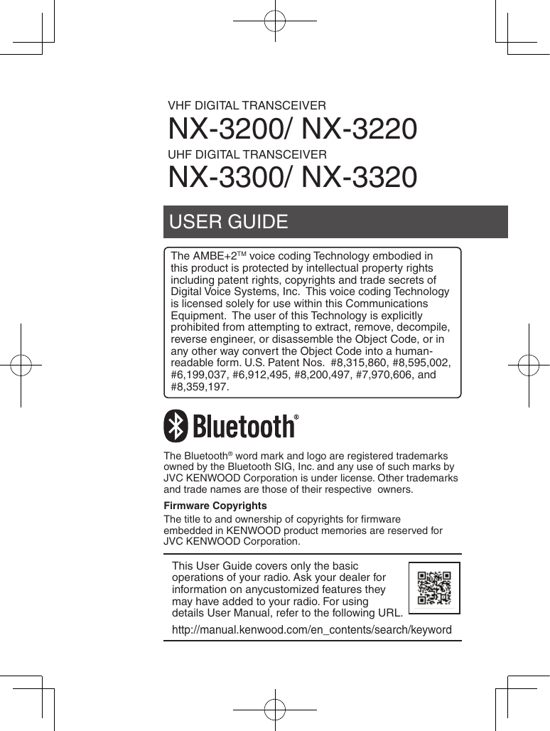 USER GUIDEVHF DIGITAL TRANSCEIVERNX-3200/ NX-3220UHF DIGITAL TRANSCEIVERNX-3300/ NX-3320The AMBE+2TM voice coding Technology embodied in this product is protected by intellectual property rights including patent rights, copyrights and trade secrets of Digital Voice Systems, Inc.  This voice coding Technology is licensed solely for use within this Communications Equipment.  The user of this Technology is explicitly prohibited from attempting to extract, remove, decompile, reverse engineer, or disassemble the Object Code, or in any other way convert the Object Code into a human-readable form. U.S. Patent Nos.  #8,315,860, #8,595,002, #6,199,037, #6,912,495, #8,200,497, #7,970,606, and #8,359,197.The Bluetooth® word mark and logo are registered trademarks owned by the Bluetooth SIG, Inc. and any use of such marks by JVC KENWOOD Corporation is under license. Other trademarks and trade names are those of their respective  owners.Firmware CopyrightsThe title to and ownership of copyrights for ﬁrmware embedded in KENWOOD product memories are reserved for JVC KENWOOD Corporation. This User Guide covers only the basic operations of your radio. Ask your dealer for information on anycustomized features they may have added to your radio. For using details User Manual, refer to the following URL.http://manual.kenwood.com/en_contents/search/keyword