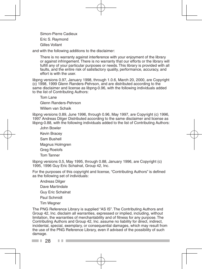 28Simon-Pierre CadieuxEric S. RaymondGilles Vollantand with the following additions to the disclaimer:There is no warranty against interference with your enjoyment of the library or against infringement. There is no warranty that our efforts or the library will fulﬁll any of your particular purposes or needs. This library is provided with all faults, and the entire risk of satisfactory quality, performance, accuracy, and effort is with the user.libpng versions 0.97, January 1998, through 1.0.6, March 20, 2000, are Copyright (c) 1998, 1999 Glenn Randers-Pehrson, and are distributed according to the same disclaimer and license as libpng-0.96, with the following individuals added to the list of Contributing Authors:Tom LaneGlenn Randers-PehrsonWillem van Schaiklibpng versions 0.89, June 1996, through 0.96, May 1997, are Copyright (c) 1996, 1997 Andreas Dilger Distributed according to the same disclaimer and license as libpng-0.88, with the following individuals added to the list of Contributing Authors:John BowlerKevin BraceySam BushellMagnus HolmgrenGreg RoelofsTom Tannerlibpng versions 0.5, May 1995, through 0.88, January 1996, are Copyright (c) 1995, 1996 Guy Eric Schalnat, Group 42, Inc.For the purposes of this copyright and license, “Contributing Authors” is deﬁned as the following set of individuals:Andreas DilgerDave MartindaleGuy Eric SchalnatPaul SchmidtTim WegnerThe PNG Reference Library is supplied “AS IS”. The Contributing Authors and Group 42, Inc. disclaim all warranties, expressed or implied, including, without limitation, the warranties of merchantability and of ﬁtness for any purpose. The Contributing Authors and Group 42, Inc. assume no liability for direct, indirect, incidental, special, exemplary, or consequential damages, which may result from the use of the PNG Reference Library, even if advised of the possibility of such damage.