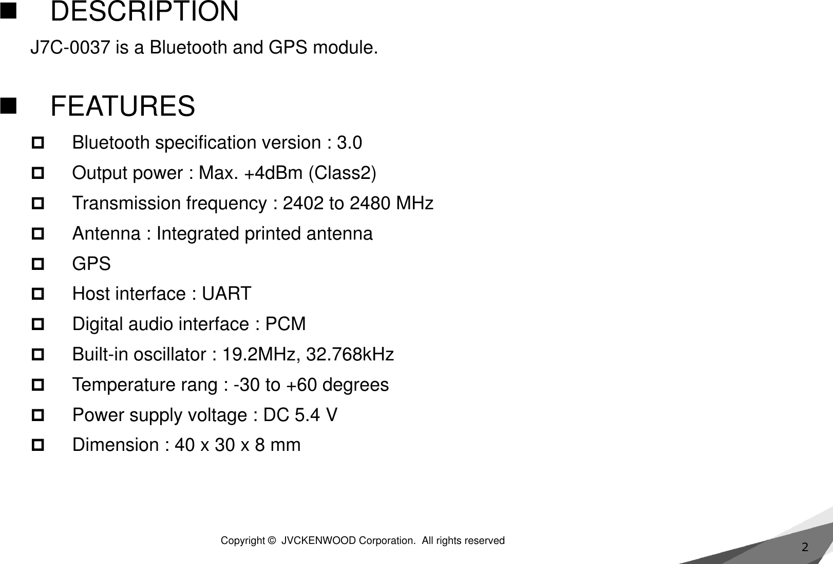 2DESCRIPTIONJ7C-0037 is a Bluetooth and GPS module. FEATURESBluetooth specification version : 3.0Output power : Max. +4dBm (Class2)Transmission frequency : 2402 to 2480 MHzAntenna : Integrated printed antennaGPSHost interface : UART Digital audio interface : PCMBuilt-in oscillator : 19.2MHz, 32.768kHzTemperature rang : -30 to +60 degreesPower supply voltage : DC 5.4 VDimension : 40 x 30 x 8 mmCopyright ©  JVCKENWOOD Corporation.  All rights reserved