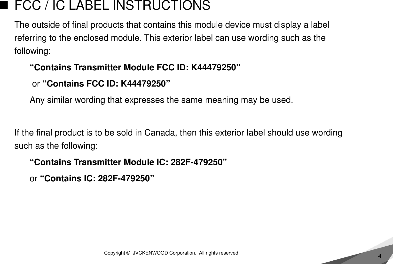 4FCC / IC LABEL INSTRUCTIONSThe outside of final products that contains this module device must display a label referring to the enclosed module. This exterior label can use wording such as the following:“Contains Transmitter Module FCC ID: K44479250”or “Contains FCC ID: K44479250”Any similar wording that expresses the same meaning may be used. If the final product is to be sold in Canada, then this exterior label should use wording such as the following:“Contains Transmitter Module IC: 282F-479250”or “Contains IC: 282F-479250” Copyright ©  JVCKENWOOD Corporation.  All rights reserved