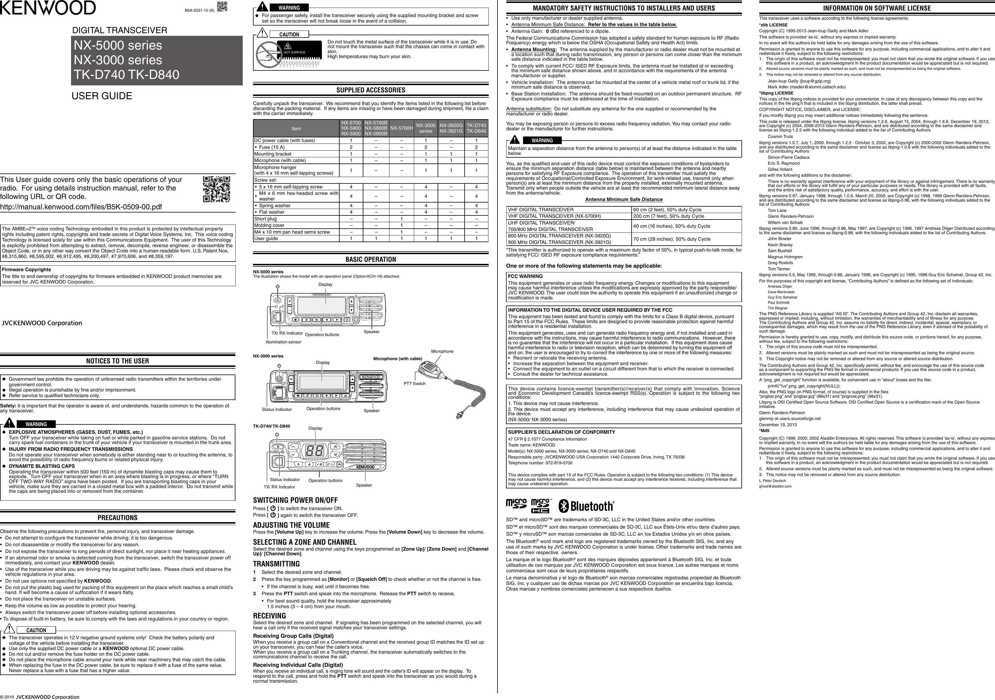 This User guide covers only the basic operations of your radio.  For using details instruction manual, refer to the following URL or QR code.http://manual.kenwood.com/files/B5K-0509-00.pdfThe AMBE+2TM voice coding Technology embodied in this product is protected by intellectual property rights including patent rights, copyrights and trade secrets of Digital Voice Systems, Inc.  This voice coding Technology is licensed solely for use within this Communications Equipment.  The user of this Technology is explicitly prohibited from attempting to extract, remove, decompile, reverse engineer, or disassemble the Object Code, or in any other way convert the Object Code into a human-readable form. U.S. Patent Nos. #8,315,860, #8,595,002, #6,912,495, #8,200,497, #7,970,606, and #8,359,197.Firmware CopyrightsThe title to and ownership of copyrights for firmware embedded in KENWOOD product memories are reserved for JVC KENWOOD Corporation. NOTICES TO THE USER ◆Government law prohibits the operation of unlicensed radio transmitters within the territories under government control. ◆Illegal operation is punishable by ﬁne and/or imprisonment. ◆Refer service to qualiﬁed technicians only.Safety: It is important that the operator is aware of, and understands, hazards common to the operation of any transceiver.WARNING ◆EXPLOSIVE ATMOSPHERES (GASES, DUST, FUMES, etc.)     Turn OFF your transceiver while taking on fuel or while parked in gasoline service stations.  Do not carry spare fuel containers in the trunk of your vehicle if your transceiver is mounted in the trunk area. ◆INJURY FROM RADIO FREQUENCY TRANSMISSIONS     Do not operate your transceiver when somebody is either standing near to or touching the antenna, to avoid the possibility of radio frequency burns or related physical injury. ◆DYNAMITE BLASTING CAPS     Operating the transceiver within 500 feet (150 m) of dynamite blasting caps may cause them to explode.  Turn OFF your transceiver when in an area where blasting is in progress, or where “TURN OFF TWO-WAY RADIO” signs have been posted.  If you are transporting blasting caps in your vehicle, make sure they are carried in a closed metal box with a padded interior.  Do not transmit while the caps are being placed into or removed from the container.PRECAUTIONSObserve the following precautions to prevent ﬁre, personal injury, and transceiver damage.• Donotattempttocongurethetransceiverwhiledriving;itistoodangerous.• Donotdisassembleormodifythetransceiverforanyreason.• Donotexposethetransceivertolongperiodsofdirectsunlight,norplaceitnearheatingappliances.• Ifanabnormalodororsmokeisdetectedcomingfromthetransceiver,switchthetransceiverpoweroffimmediately, and contact your KENWOOD dealer.• Useofthetransceiverwhileyouaredrivingmaybeagainsttrafclaws.Pleasecheckandobservethevehicle regulations in your area.• DonotuseoptionsnotspeciedbyKENWOOD.• Donotputtheplasticbagusedforpackingofthisequipmentontheplacewhichreachesasmallchild&apos;shand. It will become a cause of suffocation if it wears ﬂatly.• Donotplacethetransceiveronunstablesurfaces.• Keepthevolumeaslowaspossibletoprotectyourhearing.• Alwaysswitchthetransceiverpoweroffbeforeinstallingoptionalaccessories.•Todisposeofbuilt-inbattery,besuretocomplywiththelawsandregulationsinyourcountryorregion.CAUTION ◆The transceiver operates in 12 V negative ground systems only!  Check the battery polarity and voltage of the vehicle before installing the transceiver. ◆Use only the supplied DC power cable or a KENWOOD optional DC power cable. ◆Do not cut and/or remove the fuse holder on the DC power cable. ◆Do not place the microphone cable around your neck while near machinery that may catch the cable. ◆When replacing the fuse in the DC power cable, be sure to replace it with a fuse of the same value. Never replace a fuse with a fuse that has a higher value.B5A-2531-10 (K)WARNING ◆For passenger safety, install the transceiver securely using the supplied mounting bracket and screw set so the transceiver will not break loose in the event of a collision.CAUTIONHOT SURFACEDo not touch the metal surface of the transceiver while it is in use. Do not mount the transceiver such that the chassis can come in contact with skin. High temperatures may burn your skin.SUPPlIEd ACCESSORIESCarefully unpack the transceiver.  We recommend that you identify the items listed in the following list before discarding the packing material.  If any items are missing or have been damaged during shipment, ﬁle a claim with the carrier immediately.ItemNX-5700NX-5800NX-5900NX-5700BNX-5800BNX-5900B NX-5700H NX-3000 series NX-3920GNX-3921G  TK-D740TK-D840DC power cable (with fuses) 1 – – 1 – 1• Fuse (15 A) 2 – – 2 – 2Mounting bracket 1 – – 1 1 1Microphone (with cable) 1 – – 1 1 1Microphone hanger(with 4 x 16 mm self-tapping screws) 1 – – 1 1 1Screw set:• 5 x 16 mm self-tapping screw  4 – – 4 – 4• M4 x 6 mm hex-headed screw with washer  4 – – 4 – 4• Spring washer 4 – – 4 – 4• Flat washer 4 – – 4 – 4Short plug – – 1 – – –Molding cover – – 1 – – –M4 x 10 mm pan head sems screw – – 1 – – –User guide 1 1 1 1 1 1BASIC OPERATIONTX/ RX IndicatorIllumination sensorSpeakerDisplayOperation buttonsPTT SwitchMicrophoneStatus Indicator SpeakerDisplayOperation buttonsStatus IndicatorTX/ RX Indicator SpeakerOperation buttonsDisplaySwITCHINg POwER ON/OFFPress [   ] to switch the transceiver ON.Press [  ] again to switch the transceiver OFF.AdjUSTINg THE VOlUmEPress the [Volume Up] key to increase the volume. Press the [Volume Down] key to decrease the volume.SElECTINg A ZONE ANd CHANNEl  Select the desired zone and channel using the keys programmed as [Zone Up]/ [Zone Down] and [Channel Up]/ [Channel Down].TRANSmITTINg1  Select the desired zone and channel.2  Press the key programmed as [Monitor] or [Squelch Off] to check whether or not the channel is free.• Ifthechannelisbusy,waituntilitbecomesfree.3  Press the PTT switch and speak into the microphone.  Release the PTT switch to receive.• Forbestsoundquality,holdthetransceiverapproximately 1.5 inches (3 ~ 4 cm) from your mouth.RECEIVINgSelect the desired zone and channel.  If signaling has been programmed on the selected channel, you will hear a call only if the received signal matches your transceiver settings.Receiving Group Calls (Digital) When you receive a group call on a Conventional channel and the received group ID matches the ID set up on your transceiver, you can hear the caller’s voice. When you receive a group call on a Trunking channel, the transceiver automatically switches to the communications channel to receive the call.Receiving Individual Calls (Digital) When you receive an individual call, a ringing tone will sound and the caller’s ID will appear on the display.  To respond to the call, press and hold the PTT switch and speak into the transceiver as you would during a normal transmission.DIGITAL TRANSCEIVER USER GUIDENX-5000 seriesNX-3000 seriesTK-D740 TK-D840TK-D740/ TK-D840NX-3000 seriesNX-5000 seriesThe illustration shows the model with an operation panel (Option:KCH-19) attached.Microphone (with cable)mANdATORY SAFETY INSTRUCTIONS TO INSTAllERS ANd USERS • Useonlymanufacturerordealersuppliedantenna.• Antenna Minimum Safe Distance:  Refer to the values in the table below.• AntennaGain:0 dBd referenced to a dipole.The Federal Communications Commission has adopted a safety standard for human exposure to RF (Radio Frequency) energy which is below the OSHA (Occupational Safety and Health Act) limits.• Antenna Mounting:  The antenna supplied by the manufacturer or radio dealer must not be mounted at a location such that during radio transmission, any person or persons can come closer than the minimum safe distance indicated in the table below.• TocomplywithcurrentFCC/ISEDRFExposurelimits,theantennamustbeinstalledatorexceedingthe minimum safe distance shown above, and in accordance with the requirements of the antenna manufacturer or supplier.• Vehicleinstallation:Theantennacanbemountedatthecenterofavehiclemetalroofortrunklid,iftheminimum safe distance is observed.• BaseStationInstallation:Theantennashouldbexed-mountedonanoutdoorpermanentstructure.RFExposure compliance must be addressed at the time of installation.Antenna substitution:  Do not substitute any antenna for the one supplied or recommended by the manufacturer or radio dealer.You may be exposing person or persons to excess radio frequency radiation. You may contact your radio dealer or the manufacturer for further instructions.WARNINGMaintain a separation distance from the antenna to person(s) of at least the distance indicated in the table below.You, as the qualiﬁed end-user of this radio device must control the exposure conditions of bystanders to ensure the minimum separation distance (table below) is maintained between the antenna and nearby persons for satisfying RF Exposure compliance.  The operation of this transmitter must satisfy the requirements of Occupational/Controlled Exposure Environment, for work-related use, transmit only when person(s) are at least the minimum distance from the properly installed, externally mounted antenna.  Transmit only when people outside the vehicle are at least the recommended minimum lateral distance away from the antenna/vehicle.Antenna Minimum Safe DistanceVHF DIGITAL TRANSCEIVER 60 cm (2 feet), 50% duty CycleVHF DIGITAL TRANSCEIVER (NX-5700H) 200 cm (7 feet), 50% duty CycleUHF DIGITAL TRANSCEIVER/ 700/800 MHz DIGITAL TRANSCEIVER 40 cm (16 inches), 50% duty Cycle800 MHz DIGITAL TRANSCEIVER (NX-3920G)900 MHz DIGITAL TRANSCEIVER (NX-3921G) 70 cm (28 inches), 50% duty Cycle“This transmitter is authorized to operate with a maximum duty factor of 50%, in typical push-to-talk mode, for satisfying FCC/ ISED RF exposure compliance requirements.”SD™ and microSD™ are trademarks of SD-3C, LLC in the United States and/or other countries.SD™ et microSD™ sont des marques commerciales de SD-3C, LLC aux États-Unis et/ou dans d’autres pays.SD™ y microSD™ son marcas comerciales de SD-3C, LLC en los Estados Unidos y/o en otros países.The Bluetooth® word mark and logo are registered trademarks owned by the Bluetooth SIG, Inc. and any use of such marks by JVC KENWOOD Corporation is under license. Other trademarks and trade names are those of their respective  owners.La marque et le logo Bluetooth® sont des marques déposées appartenant à Bluetooth SIG, Inc. et toute utilisation de ces marques par JVC KENWOOD Corporation est sous licence. Les autres marques et noms commerciaux sont ceux de leurs propriétaires respectifs.La marca denominativa y el logo de Bluetooth® son marcas comerciales registradas propiedad de Bluetooth SIG, Inc. y cualquier uso de dichas marcas por JVC KENWOOD Corporation se encuentra bajo licencia. Otras marcas y nombres comerciales pertenecen a sus respectivos dueños.One or more of the following statements may be applicable:FCC WARNINGThis equipment generates or uses radio frequency energy. Changes or modiﬁcations to this equipment may cause harmful interference unless the modiﬁcations are expressly approved by the party responsible/ JVC KENWOOD. The user could lose the authority to operate this equipment if an unauthorized change or modiﬁcation is made.INFORMATION TO THE DIGITAL DEVICE USER REQUIRED BY THE FCCThis equipment has been tested and found to comply with the limits for a Class B digital device, pursuant to Part 15 of the FCC Rules.  These limits are designed to provide reasonable protection against harmful interference in a residential installation.This equipment generates, uses and can generate radio frequency energy and, if not installed and used in accordance with the instructions, may cause harmful interference to radio communications.  However, there is no guarantee that the interference will not occur in a particular installation.  If this equipment does cause harmful interference to radio or television reception, which can be determined by turning the equipment off and on, the user is encouraged to try to correct the interference by one or more of the following measures:• Reorientorrelocatethereceivingantenna.• Increasetheseparationbetweentheequipmentandreceiver.• Connecttheequipmenttoanoutletonacircuitdifferentfromthattowhichthereceiverisconnected.• Consultthedealerfortechnicalassistance.This device contains licence-exempt transmitter(s)/receiver(s) that comply with Innovation, Science and Economic Development Canada’s licence-exempt RSS(s). Operation is subject to the following two conditions:1. This device may not cause interference.2. This device must accept any interference, including interference that may cause undesired operation of the device.(NX-5000/ NX-3000 series)INFORmATION ON SOFTwARE lICENSEThis transceiver uses a software according to the following license agreements.*zlib LICENSECopyright (C) 1995-2013 Jean-loup Gailly and Mark AdlerThissoftwareisprovided&apos;as-is&apos;,withoutanyexpressorimpliedwarranty.In no event will the authors be held liable for any damages arising from the use of this software.Permission is granted to anyone to use this software for any purpose, including commercial applications, and to alter it and redistribute it freely, subject to the following restrictions:1. Theoriginofthissoftwaremustnotbemisrepresented;youmustnotclaimthatyouwrotetheoriginalsoftware.Ifyouusethis software in a product, an acknowledgment in the product documentation would be appreciated but is not required.2.   Altered source versions must be plainly marked as such, and must not be misrepresented as being the original software.3.   This notice may not be removed or altered from any source distribution.Jean-loup Gailly (jloup@gzip.org)Mark Adler (madler@alumni.caltech.edu)*libpng LICENSEThis copy of the libpng notices is provided for your convenience. In case of any discrepancy between this copy and the notices in the ﬁle png.h that is included in the libpng distribution, the latter shall prevail.COPYRIGHT NOTICE, DISCLAIMER, and LICENSE:If you modify libpng you may insert additional notices immediately following this sentence.This code is released under the libpng license. libpng versions 1.2.6, August 15, 2004, through 1.6.8, December 19, 2013, are Copyright (c) 2004, 2006-2013 Glenn Randers-Pehrson, and are distributed according to the same disclaimer and license as libpng-1.2.5 with the following individual added to the list of Contributing AuthorsCosmin Trutalibpng versions 1.0.7, July 1, 2000, through 1.2.5 - October 3, 2002, are Copyright (c) 2000-2002 Glenn Randers-Pehrson, and are distributed according to the same disclaimer and license as libpng-1.0.6 with the following individuals added to the list of Contributing Authors Simon-Pierre CadieuxEric S. RaymondGilles Vollantand with the following additions to the disclaimer:There is no warranty against interference with your enjoyment of the library or against infringement. There is no warranty that our efforts or the library will fulﬁll any of your particular purposes or needs. This library is provided with all faults, and the entire risk of satisfactory quality, performance, accuracy, and effort is with the user.libpng versions 0.97, January 1998, through 1.0.6, March 20, 2000, are Copyright (c) 1998, 1999 Glenn Randers-Pehrson, and are distributed according to the same disclaimer and license as libpng-0.96, with the following individuals added to the list of Contributing Authors:Tom LaneGlenn Randers-PehrsonWillem van Schaiklibpng versions 0.89, June 1996, through 0.96, May 1997, are Copyright (c) 1996, 1997 Andreas Dilger Distributed according to the same disclaimer and license as libpng-0.88, with the following individuals added to the list of Contributing Authors:John BowlerKevin BraceySam BushellMagnus HolmgrenGreg RoelofsTom Tannerlibpng versions 0.5, May 1995, through 0.88, January 1996, are Copyright (c) 1995, 1996 Guy Eric Schalnat, Group 42, Inc.For the purposes of this copyright and license, “Contributing Authors” is deﬁned as the following set of individuals:Andreas DilgerDave MartindaleGuy Eric SchalnatPaul SchmidtTim WegnerThe PNG Reference Library is supplied “AS IS”. The Contributing Authors and Group 42, Inc. disclaim all warranties, expressed or implied, including, without limitation, the warranties of merchantability and of ﬁtness for any purpose. The Contributing Authors and Group 42, Inc. assume no liability for direct, indirect, incidental, special, exemplary, or consequential damages, which may result from the use of the PNG Reference Library, even if advised of the possibility of such damage.Permission is hereby granted to use, copy, modify, and distribute this source code, or portions hereof, for any purpose, without fee, subject to the following restrictions:1.   The origin of this source code must not be misrepresented.2.   Altered versions must be plainly marked as such and must not be misrepresented as being the original source.3.   This Copyright notice may not be removed or altered from any source or altered source distribution.The Contributing Authors and Group 42, Inc. speciﬁcally permit, without fee, and encourage the use of this source code as a component to supporting the PNG ﬁle format in commercial products. If you use this source code in a product, acknowledgment is not required but would be appreciated.A “png_get_copyright” function is available, for convenient use in “about” boxes and the like:printf(&quot;%s&quot;,png_get_copyright(NULL));Also, the PNG logo (in PNG format, of course) is supplied in the ﬁles  “pngbar.png” and “pngbar.jpg” (88x31) and “pngnow.png” (98x31).Libpng is OSI Certiﬁed Open Source Software. OSI Certiﬁed Open Source is a certiﬁcation mark of the Open Source Initiative.Glenn Randers-Pehrsonglennrp at users.sourceforge.netDecember 19, 2013*Md5Copyright(C)1999,2000,2002AladdinEnterprises.Allrightsreserved.Thissoftwareisprovided&apos;as-is&apos;,withoutanyexpressor implied warranty. In no event will the authors be held liable for any damages arising from the use of this software.Permission is granted to anyone to use this software for any purpose, including commercial applications, and to alter it and redistribute it freely, subject to the following restrictions:1. Theoriginofthissoftwaremustnotbemisrepresented;youmustnotclaimthatyouwrotetheoriginalsoftware.Ifyouusethis software in a product, an acknowledgment in the product documentation would be appreciated but is not required.2.   Altered source versions must be plainly marked as such, and must not be misrepresented as being the original software.3.   This notice may not be removed or altered from any source distribution.L. Peter Deutschghost@aladdin.comSUPPLIER&apos;S DECLARATION OF CONFORMITY47 CFR § 2.1077 Compliance InformationTrade name: KENWOODModel(s): NX-5000 series, NX-3000 series, NX-D740 and NX-D840Responsible party: JVCKENWOOD USA Corporation 1440 Corporate Drive, Irving, TX 75038 Telephone number: 972-819-0700This device complies with part 15 of the FCC Rules. Operation is subject to the following two conditions: (1) This device may not cause harmful interference, and (2) this device must accept any interference received, including interference that may cause undesired operation.© 2019 