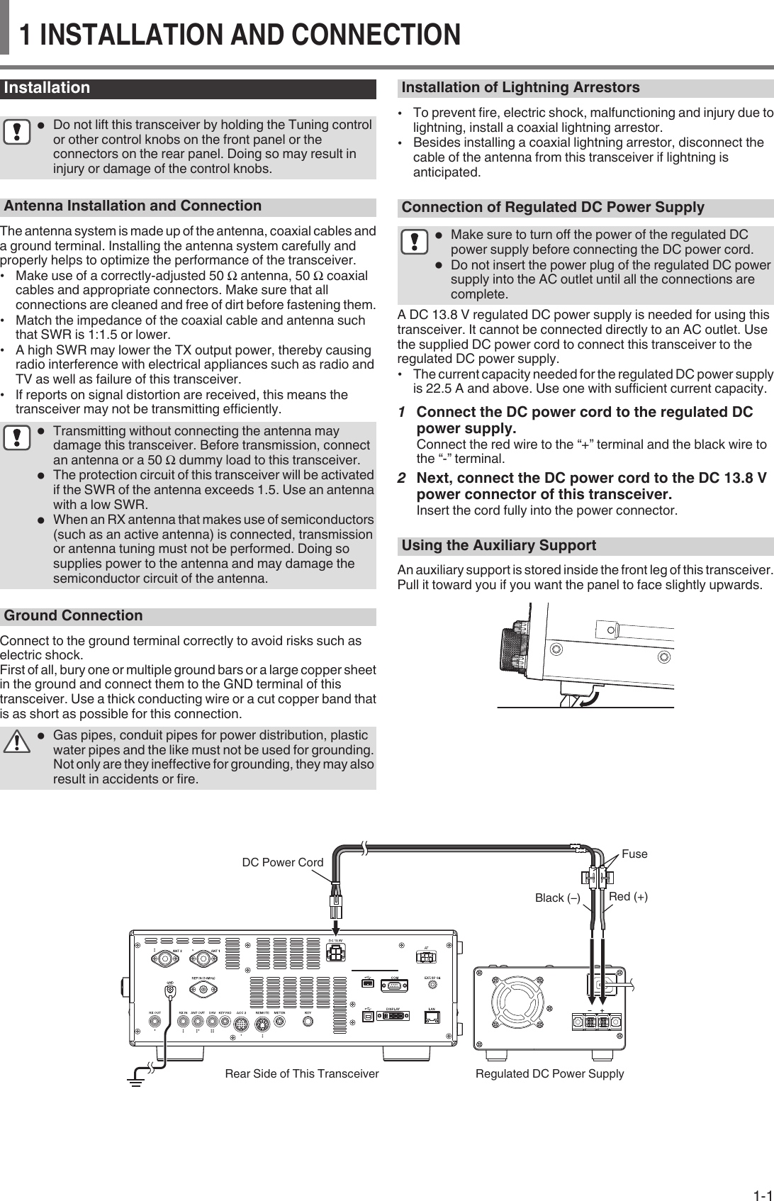 Installation●Do not lift this transceiver by holding the Tuning controlor other control knobs on the front panel or theconnectors on the rear panel. Doing so may result ininjury or damage of the control knobs.Antenna Installation and ConnectionThe antenna system is made up of the antenna, coaxial cables anda ground terminal. Installing the antenna system carefully andproperly helps to optimize the performance of the transceiver.•Make use of a correctly-adjusted 50 Ω antenna, 50 Ω coaxialcables and appropriate connectors. Make sure that allconnections are cleaned and free of dirt before fastening them.•Match the impedance of the coaxial cable and antenna suchthat SWR is 1:1.5 or lower.•A high SWR may lower the TX output power, thereby causingradio interference with electrical appliances such as radio andTV as well as failure of this transceiver.•If reports on signal distortion are received, this means thetransceiver may not be transmitting efficiently.●Transmitting without connecting the antenna maydamage this transceiver. Before transmission, connectan antenna or a 50 Ω dummy load to this transceiver.●The protection circuit of this transceiver will be activatedif the SWR of the antenna exceeds 1.5. Use an antennawith a low SWR.●When an RX antenna that makes use of semiconductors(such as an active antenna) is connected, transmissionor antenna tuning must not be performed. Doing sosupplies power to the antenna and may damage thesemiconductor circuit of the antenna.Ground ConnectionConnect to the ground terminal correctly to avoid risks such aselectric shock.First of all, bury one or multiple ground bars or a large copper sheetin the ground and connect them to the GND terminal of thistransceiver. Use a thick conducting wire or a cut copper band thatis as short as possible for this connection.●Gas pipes, conduit pipes for power distribution, plasticwater pipes and the like must not be used for grounding.Not only are they ineffective for grounding, they may alsoresult in accidents or fire.Installation of Lightning Arrestors•To prevent fire, electric shock, malfunctioning and injury due tolightning, install a coaxial lightning arrestor.•Besides installing a coaxial lightning arrestor, disconnect thecable of the antenna from this transceiver if lightning isanticipated.Connection of Regulated DC Power Supply●Make sure to turn off the power of the regulated DCpower supply before connecting the DC power cord.●Do not insert the power plug of the regulated DC powersupply into the AC outlet until all the connections arecomplete.A DC 13.8 V regulated DC power supply is needed for using thistransceiver. It cannot be connected directly to an AC outlet. Usethe supplied DC power cord to connect this transceiver to theregulated DC power supply.•The current capacity needed for the regulated DC power supplyis 22.5 A and above. Use one with sufficient current capacity.1Connect the DC power cord to the regulated DCpower supply.Connect the red wire to the “+” terminal and the black wire tothe “-” terminal.2Next, connect the DC power cord to the DC 13.8 Vpower connector of this transceiver.Insert the cord fully into the power connector.Using the Auxiliary SupportAn auxiliary support is stored inside the front leg of this transceiver.Pull it toward you if you want the panel to face slightly upwards...DC Power CordRear Side of This Transceiver Regulated DC Power SupplyRed (+)Black (–)FuseINSTALLATION AND CONNECTION  11 INSTALLATION AND CONNECTION1-1