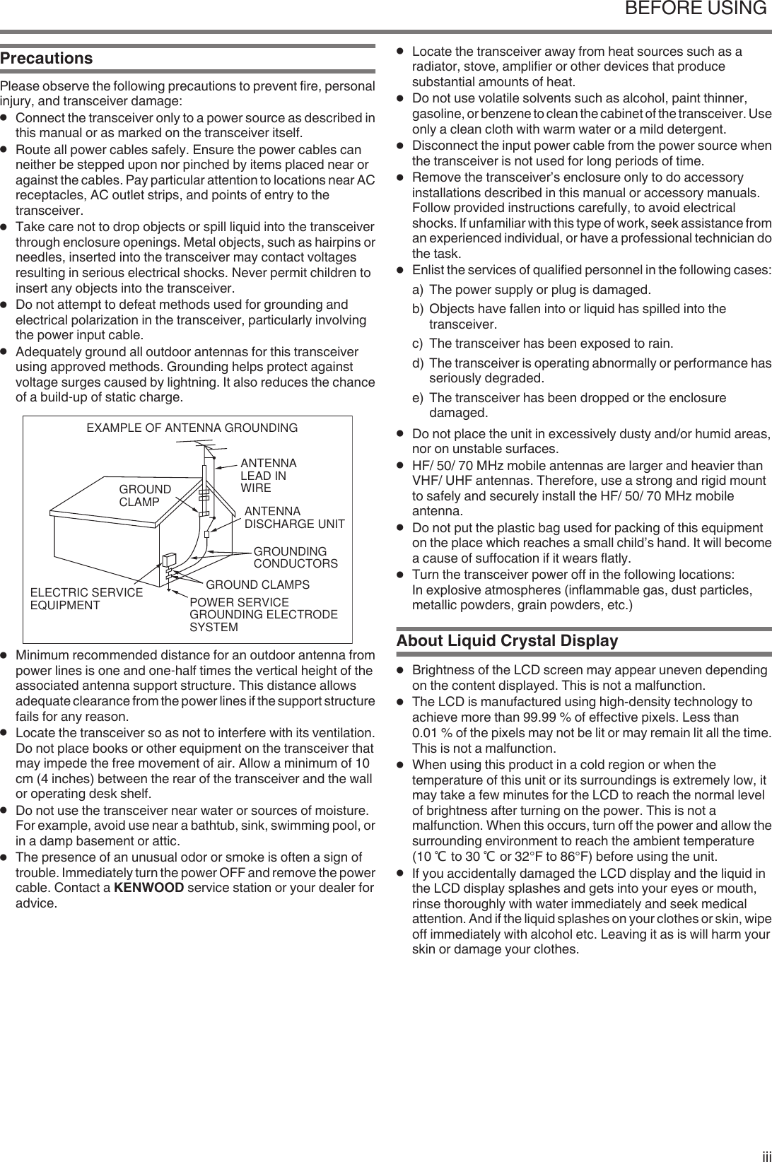 PrecautionsPlease observe the following precautions to prevent fire, personalinjury, and transceiver damage:●Connect the transceiver only to a power source as described inthis manual or as marked on the transceiver itself.●Route all power cables safely. Ensure the power cables canneither be stepped upon nor pinched by items placed near oragainst the cables. Pay particular attention to locations near ACreceptacles, AC outlet strips, and points of entry to thetransceiver.●Take care not to drop objects or spill liquid into the transceiverthrough enclosure openings. Metal objects, such as hairpins orneedles, inserted into the transceiver may contact voltagesresulting in serious electrical shocks. Never permit children toinsert any objects into the transceiver.●Do not attempt to defeat methods used for grounding andelectrical polarization in the transceiver, particularly involvingthe power input cable.●Adequately ground all outdoor antennas for this transceiverusing approved methods. Grounding helps protect againstvoltage surges caused by lightning. It also reduces the chanceof a build‑up of static charge..EXAMPLE OF ANTENNA GROUNDINGANTENNALEAD INWIREGROUNDCLAMPELECTRIC SERVICEEQUIPMENTANTENNADISCHARGE UNITGROUNDINGCONDUCTORSGROUND CLAMPSPOWER SERVICE GROUNDING ELECTRODE SYSTEM●Minimum recommended distance for an outdoor antenna frompower lines is one and one‑half times the vertical height of theassociated antenna support structure. This distance allowsadequate clearance from the power lines if the support structurefails for any reason.●Locate the transceiver so as not to interfere with its ventilation.Do not place books or other equipment on the transceiver thatmay impede the free movement of air. Allow a minimum of 10cm (4 inches) between the rear of the transceiver and the wallor operating desk shelf.●Do not use the transceiver near water or sources of moisture.For example, avoid use near a bathtub, sink, swimming pool, orin a damp basement or attic.●The presence of an unusual odor or smoke is often a sign oftrouble. Immediately turn the power OFF and remove the powercable. Contact a KENWOOD service station or your dealer foradvice.●Locate the transceiver away from heat sources such as aradiator, stove, amplifier or other devices that producesubstantial amounts of heat.●Do not use volatile solvents such as alcohol, paint thinner,gasoline, or benzene to clean the cabinet of the transceiver. Useonly a clean cloth with warm water or a mild detergent.●Disconnect the input power cable from the power source whenthe transceiver is not used for long periods of time.●Remove the transceiver’s enclosure only to do accessoryinstallations described in this manual or accessory manuals.Follow provided instructions carefully, to avoid electricalshocks. If unfamiliar with this type of work, seek assistance froman experienced individual, or have a professional technician dothe task.●Enlist the services of qualified personnel in the following cases:a) The power supply or plug is damaged.b) Objects have fallen into or liquid has spilled into thetransceiver.c) The transceiver has been exposed to rain.d) The transceiver is operating abnormally or performance hasseriously degraded.e) The transceiver has been dropped or the enclosuredamaged.●Do not place the unit in excessively dusty and/or humid areas,nor on unstable surfaces.●HF/ 50/ 70 MHz mobile antennas are larger and heavier thanVHF/ UHF antennas. Therefore, use a strong and rigid mountto safely and securely install the HF/ 50/ 70 MHz mobileantenna.●Do not put the plastic bag used for packing of this equipmenton the place which reaches a small child’s hand. It will becomea cause of suffocation if it wears flatly.●Turn the transceiver power off in the following locations:In explosive atmospheres (inflammable gas, dust particles,metallic powders, grain powders, etc.)About Liquid Crystal Display●Brightness of the LCD screen may appear uneven dependingon the content displayed. This is not a malfunction.●The LCD is manufactured using high-density technology toachieve more than 99.99 % of effective pixels. Less than0.01 % of the pixels may not be lit or may remain lit all the time.This is not a malfunction.●When using this product in a cold region or when thetemperature of this unit or its surroundings is extremely low, itmay take a few minutes for the LCD to reach the normal levelof brightness after turning on the power. This is not amalfunction. When this occurs, turn off the power and allow thesurrounding environment to reach the ambient temperature(10 ℃ to 30 ℃ or 32°F to 86°F) before using the unit.●If you accidentally damaged the LCD display and the liquid inthe LCD display splashes and gets into your eyes or mouth,rinse thoroughly with water immediately and seek medicalattention. And if the liquid splashes on your clothes or skin, wipeoff immediately with alcohol etc. Leaving it as is will harm yourskin or damage your clothes.BEFORE USING iii