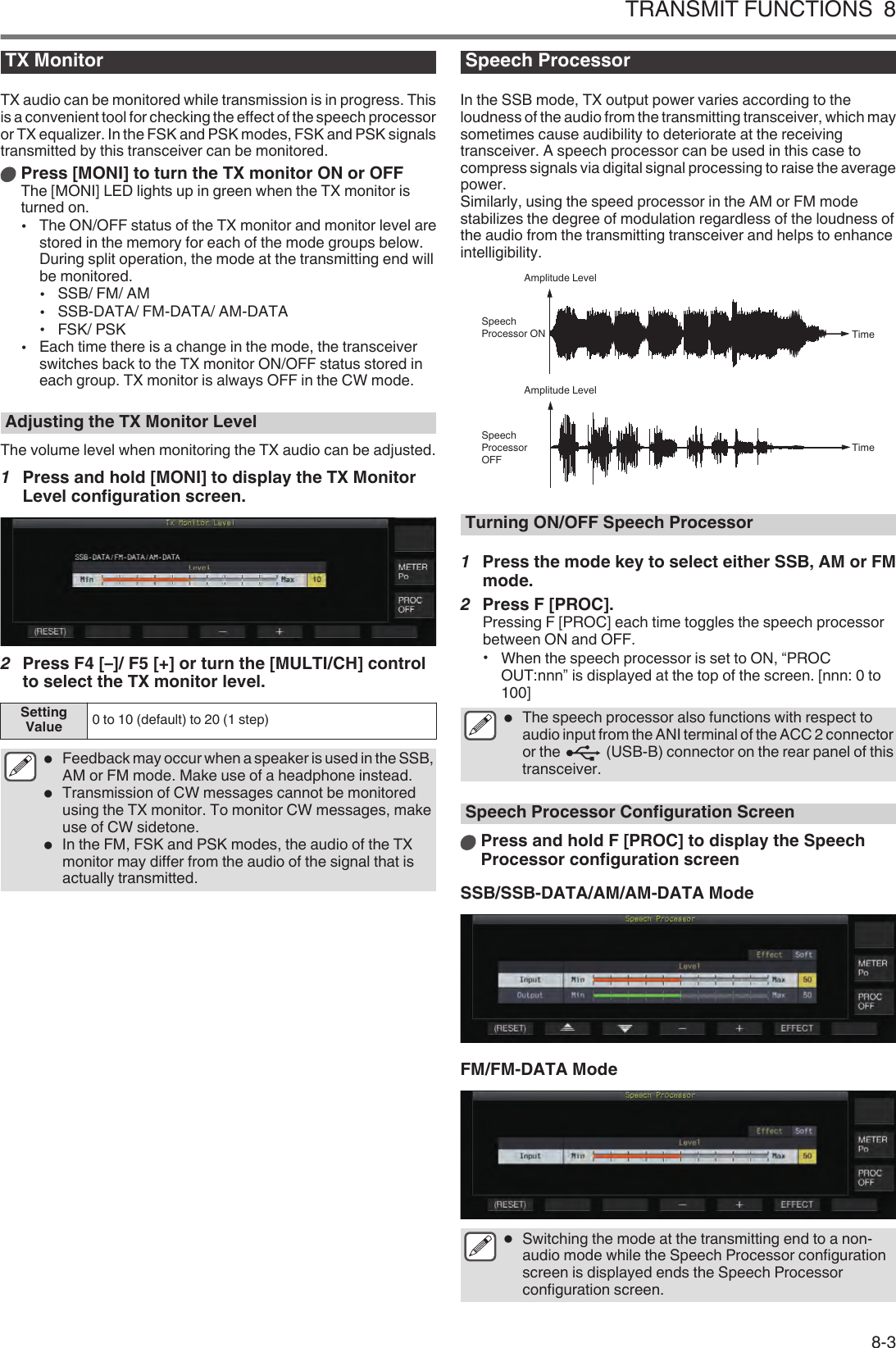 TX MonitorTX audio can be monitored while transmission is in progress. Thisis a convenient tool for checking the effect of the speech processoror TX equalizer. In the FSK and PSK modes, FSK and PSK signalstransmitted by this transceiver can be monitored.Press [MONI] to turn the TX monitor ON or OFFThe [MONI] LED lights up in green when the TX monitor isturned on.•The ON/OFF status of the TX monitor and monitor level arestored in the memory for each of the mode groups below.During split operation, the mode at the transmitting end willbe monitored.•SSB/ FM/ AM•SSB-DATA/ FM-DATA/ AM-DATA•FSK/ PSK•Each time there is a change in the mode, the transceiverswitches back to the TX monitor ON/OFF status stored ineach group. TX monitor is always OFF in the CW mode.Adjusting the TX Monitor LevelThe volume level when monitoring the TX audio can be adjusted.1Press and hold [MONI] to display the TX MonitorLevel configuration screen..2Press F4 [–]/ F5 [+] or turn the [MULTI/CH] controlto select the TX monitor level.SettingValue 0 to 10 (default) to 20 (1 step)●Feedback may occur when a speaker is used in the SSB,AM or FM mode. Make use of a headphone instead.●Transmission of CW messages cannot be monitoredusing the TX monitor. To monitor CW messages, makeuse of CW sidetone.●In the FM, FSK and PSK modes, the audio of the TXmonitor may differ from the audio of the signal that isactually transmitted.Speech ProcessorIn the SSB mode, TX output power varies according to theloudness of the audio from the transmitting transceiver, which maysometimes cause audibility to deteriorate at the receivingtransceiver. A speech processor can be used in this case tocompress signals via digital signal processing to raise the averagepower.Similarly, using the speed processor in the AM or FM modestabilizes the degree of modulation regardless of the loudness ofthe audio from the transmitting transceiver and helps to enhanceintelligibility..TimeSpeech Processor OFFAmplitude LevelTimeSpeech Processor ONAmplitude LevelTurning ON/OFF Speech Processor1Press the mode key to select either SSB, AM or FMmode.2Press F [PROC].Pressing F [PROC] each time toggles the speech processorbetween ON and OFF.•When the speech processor is set to ON, “PROCOUT:nnn” is displayed at the top of the screen. [nnn: 0 to100]●The speech processor also functions with respect toaudio input from the ANI terminal of the ACC 2 connectoror the   (USB-B) connector on the rear panel of thistransceiver.Speech Processor Configuration ScreenPress and hold F [PROC] to display the SpeechProcessor configuration screenSSB/SSB-DATA/AM/AM-DATA Mode.FM/FM-DATA Mode.●Switching the mode at the transmitting end to a non-audio mode while the Speech Processor configurationscreen is displayed ends the Speech Processorconfiguration screen.TRANSMIT FUNCTIONS  88-3