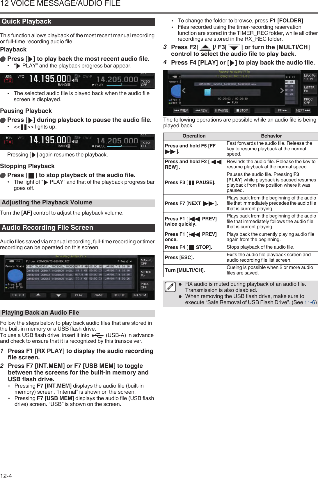 Quick PlaybackThis function allows playback of the most recent manual recordingor full-time recording audio file.PlaybackPress [ ] to play back the most recent audio file.•“  PLAY” and the playback progress bar appear..•The selected audio file is played back when the audio filescreen is displayed.Pausing PlaybackPress [ ] during playback to pause the audio file.•&lt;&lt; &gt;&gt; lights up..Pressing [ ] again resumes the playback.Stopping PlaybackPress [ ] to stop playback of the audio file.•The light of “  PLAY” and that of the playback progress bargoes off.Adjusting the Playback VolumeTurn the [AF] control to adjust the playback volume.Audio Recording File ScreenAudio files saved via manual recording, full-time recording or timerrecording can be operated on this screen..Playing Back an Audio FileFollow the steps below to play back audio files that are stored inthe built-in memory or a USB flash drive.To use a USB flash drive, insert it into   (USB-A) in advanceand check to ensure that it is recognized by this transceiver.1Press F1 [RX PLAY] to display the audio recordingfile screen.2Press F7 [INT.MEM] or F7 [USB MEM] to togglebetween the screens for the built-in memory andUSB flash drive.•Pressing F7 [INT.MEM] displays the audio file (built-inmemory) screen. “Internal” is shown on the screen.•Pressing F7 [USB MEM] displays the audio file (USB flashdrive) screen. “USB” is shown on the screen.•To change the folder to browse, press F1 [FOLDER].•Files recorded using the timer-recording reservationfunction are stored in the TIMER_REC folder, while all otherrecordings are stored in the RX_REC folder.3Press F2[ ]/ F3[ ] or turn the [MULTI/CH]control to select the audio file to play back.4Press F4 [PLAY] or [ ] to play back the audio file..The following operations are possible while an audio file is beingplayed back.Operation BehaviorPress and hold F5 [FF].Fast forwards the audio file. Release thekey to resume playback at the normalspeed.Press and hold F2 [REW] . Rewinds the audio file. Release the key toresume playback at the normal speed.Press F3 [  PAUSE].Pauses the audio file. Pressing F3[PLAY] while playback is paused resumesplayback from the position where it waspaused.Press F7 [NEXT  ]. Plays back from the beginning of the audiofile that immediately precedes the audio filethat is current playing.Press F1 [  PREV]twice quickly.Plays back from the beginning of the audiofile that immediately follows the audio filethat is current playing.Press F1 [  PREV]once. Plays back the currently playing audio fileagain from the beginning.Press F4 [  STOP]. Stops playback of the audio file.Press [ESC]. Exits the audio file playback screen andaudio recording file list screen.Turn [MULTI/CH]. Cueing is possible when 2 or more audiofiles are saved.●RX audio is muted during playback of an audio file.Transmission is also disabled.●When removing the USB flash drive, make sure toexecute “Safe Removal of USB Flash Drive”. (See 11-6)12 VOICE MESSAGE/AUDIO FILE12-4