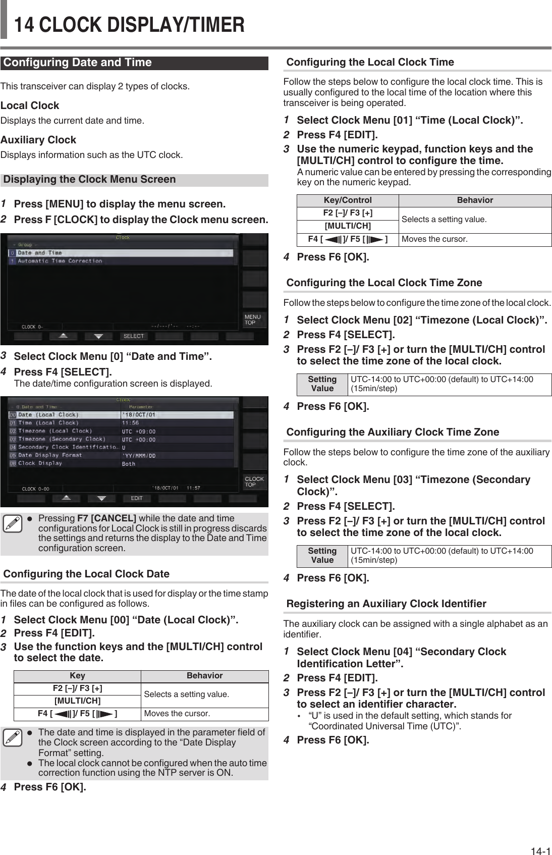 Configuring Date and TimeThis transceiver can display 2 types of clocks.Local ClockDisplays the current date and time.Auxiliary ClockDisplays information such as the UTC clock.Displaying the Clock Menu Screen1Press [MENU] to display the menu screen.2Press F [CLOCK] to display the Clock menu screen..3Select Clock Menu [0] “Date and Time”.4Press F4 [SELECT].The date/time configuration screen is displayed..●Pressing F7 [CANCEL] while the date and timeconfigurations for Local Clock is still in progress discardsthe settings and returns the display to the Date and Timeconfiguration screen.Configuring the Local Clock DateThe date of the local clock that is used for display or the time stampin files can be configured as follows.1Select Clock Menu [00] “Date (Local Clock)”.2Press F4 [EDIT].3Use the function keys and the [MULTI/CH] controlto select the date.Key BehaviorF2 [–]/ F3 [+] Selects a setting value.[MULTI/CH]F4 [ ]/ F5 [ ] Moves the cursor.●The date and time is displayed in the parameter field ofthe Clock screen according to the “Date DisplayFormat” setting.●The local clock cannot be configured when the auto timecorrection function using the NTP server is ON.4Press F6 [OK].Configuring the Local Clock TimeFollow the steps below to configure the local clock time. This isusually configured to the local time of the location where thistransceiver is being operated.1Select Clock Menu [01] “Time (Local Clock)”.2Press F4 [EDIT].3Use the numeric keypad, function keys and the[MULTI/CH] control to configure the time.A numeric value can be entered by pressing the correspondingkey on the numeric keypad.Key/Control BehaviorF2 [–]/ F3 [+] Selects a setting value.[MULTI/CH]F4 [ ]/ F5 [ ] Moves the cursor.4Press F6 [OK].Configuring the Local Clock Time ZoneFollow the steps below to configure the time zone of the local clock.1Select Clock Menu [02] “Timezone (Local Clock)”.2Press F4 [SELECT].3Press F2 [–]/ F3 [+] or turn the [MULTI/CH] controlto select the time zone of the local clock.SettingValue UTC-14:00 to UTC+00:00 (default) to UTC+14:00(15min/step)4Press F6 [OK].Configuring the Auxiliary Clock Time ZoneFollow the steps below to configure the time zone of the auxiliaryclock.1Select Clock Menu [03] “Timezone (SecondaryClock)”.2Press F4 [SELECT].3Press F2 [–]/ F3 [+] or turn the [MULTI/CH] controlto select the time zone of the local clock.SettingValue UTC-14:00 to UTC+00:00 (default) to UTC+14:00(15min/step)4Press F6 [OK].Registering an Auxiliary Clock IdentifierThe auxiliary clock can be assigned with a single alphabet as anidentifier.1Select Clock Menu [04] “Secondary ClockIdentification Letter”.2Press F4 [EDIT].3Press F2 [–]/ F3 [+] or turn the [MULTI/CH] controlto select an identifier character.•“U” is used in the default setting, which stands for“Coordinated Universal Time (UTC)”.4Press F6 [OK].CLOCK DISPLAY/TIMER  1414 CLOCK DISPLAY/TIMER14-1