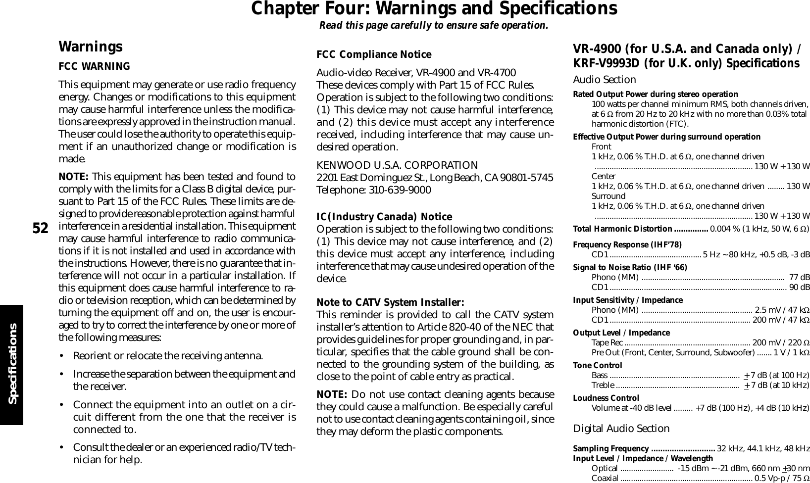 5252SpecificationsChapter Four : Warnings and SpecificationsFrequency Response (IHF’78)CD1...........................................5 Hz ~ 80 kHz, +0.5 dB, -3 dBSignal to Noise Ratio (IHF ‘66)Phono (MM) ...................................................................  77 dBCD1................................................................................... 90 dBInput Sensitivity / ImpedancePhono (MM) .................................................... 2.5 mV / 47 kΩCD1.................................................................. 200 mV / 47 kΩOutput Level / ImpedanceTape Rec ........................................................... 200 mV / 220 ΩPre Out (Front, Center, Surround, Subwoofer)....... 1 V / 1 kΩTone ControlBass .............................................................  + 7 dB (at 100 Hz)Treble ..........................................................  + 7 dB (at 10 kHz)Loudness ControlVolume at -40 dB level......... +7 dB (100 Hz), +4 dB (10 kHz)Digital Audio SectionSampling Frequency ............................ 32 kHz, 44.1 kHz, 48 kHzInput Level / Impedance / WavelengthOptical .........................  -15 dBm ~ -21 dBm, 660 nm +30 nmCoaxial.............................................................. 0.5 Vp-p / 75 ΩChapter Four: Warnings and SpecificationsRead this page carefully to ensure safe operation.VR-4900 (for U.S.A. and Canada only) /KRF-V9993D (for U.K. only) SpecificationsAudio SectionRated Output Power during stereo operation100 watts per channel minimum RMS, both channels driven,at 6 Ω from 20 Hz to 20 kHz with no more than 0.03% totalharmonic distortion (FTC).Effective Output Power during surround operationFront1 kHz, 0.06 % T.H.D. at 6 Ω, one channel driven..........................................................................130 W + 130 WCenter1 kHz, 0.06 % T.H.D. at 6 Ω, one channel driven ........ 130 WSurround1 kHz, 0.06 % T.H.D. at 6 Ω, one channel driven..........................................................................130 W + 130 WTotal Harmonic Distortion............... 0.004 % (1 kHz, 50 W, 6 Ω)WarningsFCC WARNINGThis equipment may generate or use radio frequencyenergy. Changes or modifications to this equipmentmay cause harmful interference unless the modifica-tions are expressly approved in the instruction manual.The user could lose the authority to operate this equip-ment if an unauthorized change or modification ismade.NOTE: This equipment has been tested and found tocomply with the limits for a Class B digital device, pur-suant to Part 15 of the FCC Rules. These limits are de-signed to provide reasonable protection against harmfulinterference in a residential installation. This equipmentmay cause harmful interference to radio communica-tions if it is not installed and used in accordance withthe instructions. However, there is no guarantee that in-terference will not occur in a particular installation. Ifthis equipment does cause harmful interference to ra-dio or television reception, which can be determined byturning the equipment off and on, the user is encour-aged to try to correct the interference by one or more ofthe following measures:• Reorient or relocate the receiving antenna.• Increase the separation between the equipment andthe receiver.• Connect the equipment into an outlet on a cir-cuit different from the one that the receiver isconnected to.• Consult the dealer or an experienced radio/TV tech-nician for help.FCC Compliance NoticeAudio-video Receiver, VR-4900 and VR-4700These devices comply with Part 15 of FCC Rules.Operation is subject to the following two conditions:(1) This device may not cause harmful interference,and (2) this device must accept any interferencereceived, including interference that may cause un-desired operation.KENWOOD U.S.A. CORPORATION2201 East Dominguez St., Long Beach, CA 90801-5745Telephone: 310-639-9000IC(Industry Canada) NoticeOperation is subject to the following two conditions:(1) This device may not cause interference, and (2)this device must accept any interference, includinginterference that may cause undesired operation of thedevice.Note to CATV System Installer:This reminder is provided to call the CATV systeminstaller’s attention to Article 820-40 of the NEC thatprovides guidelines for proper grounding and, in par-ticular, specifies that the cable ground shall be con-nected to the grounding system of the building, asclose to the point of cable entry as practical.NOTE: Do not use contact cleaning agents becausethey could cause a malfunction. Be especially carefulnot to use contact cleaning agents containing oil, sincethey may deform the plastic components.