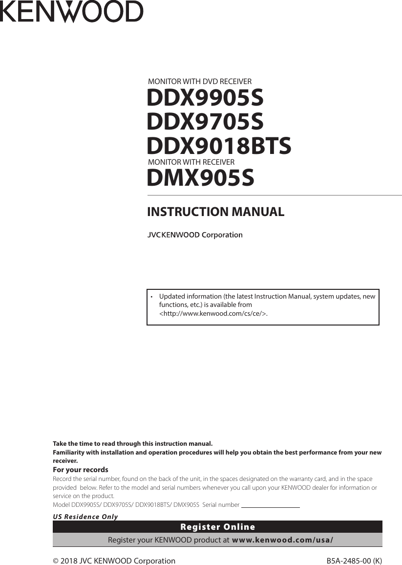 B5A-2485-00 (K)© 2018 JVC KENWOOD CorporationMONITOR WITH DVD RECEIVERDDX9905SDDX9705SDDX9018BTSMONITOR WITH RECEIVERDMX905SINSTRUCTION MANUALTake the time to read through this instruction manual.Familiarity with installation and operation procedures will help you obtain the best performance from your new receiver.For your recordsRecord the serial number, found on the back of the unit, in the spaces designated on the warranty card, and in the space provided  below. Refer to the model and serial numbers whenever you call upon your KENWOOD dealer for information or service on the product.Model DDX9905S/ DDX9705S/ DDX9018BTS/ DMX905S  Serial number                                      US Residence OnlyRegister OnlineRegister your KENWOOD product at www.kenwood.com/usa/•  Updated information (the latest Instruction Manual, system updates, new functions, etc.) is available from  &lt;http://www.kenwood.com/cs/ce/&gt;.