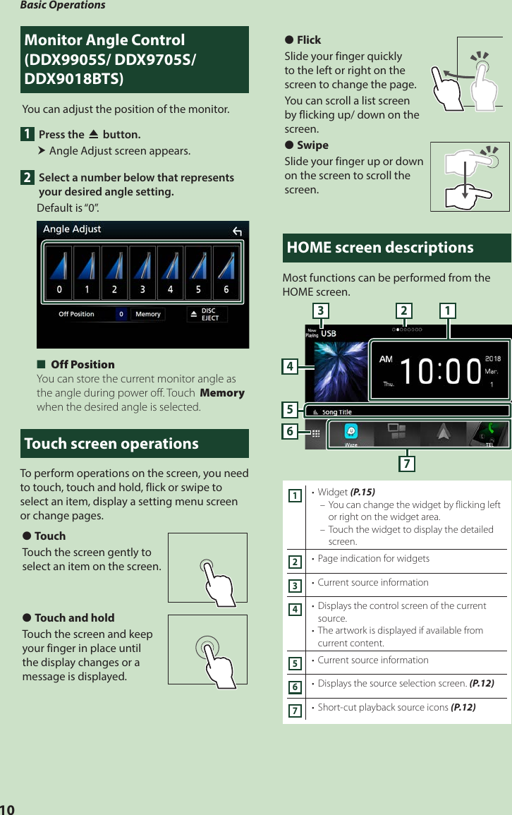 Basic Operations10Monitor Angle Control (DDX9905S/ DDX9705S/ DDX9018BTS) You can adjust the position of the monitor.1  Press the [G] button. Angle Adjust screen appears. 2  Select a number below that represents your desired angle setting.Default is “0”. ■[Off Position]You can store the current monitor angle as the angle during power off. Touch [Memory] when the desired angle is selected.Touch screen operationsTo perform operations on the screen, you need to touch, touch and hold, flick or swipe to select an item, display a setting menu screen or change pages.  ●TouchTouch the screen gently to select an item on the screen. ●Touch and holdTouch the screen and keep your finger in place until the display changes or a message is displayed. ●FlickSlide your finger quickly to the left or right on the screen to change the page.You can scroll a list screen by flicking up/ down on the screen. ●SwipeSlide your finger up or down on the screen to scroll the screen.HOME screen descriptionsMost functions can be performed from the HOME screen.65473 121•  Widget (P.15) – You can change the widget by flicking left or right on the widget area. – Touch the widget to display the detailed screen.2•  Page indication for widgets3•  Current source information4•  Displays the control screen of the current source.•  The artwork is displayed if available from current content.5•  Current source information6•  Displays the source selection screen. (P.12)7•  Short-cut playback source icons (P.12)